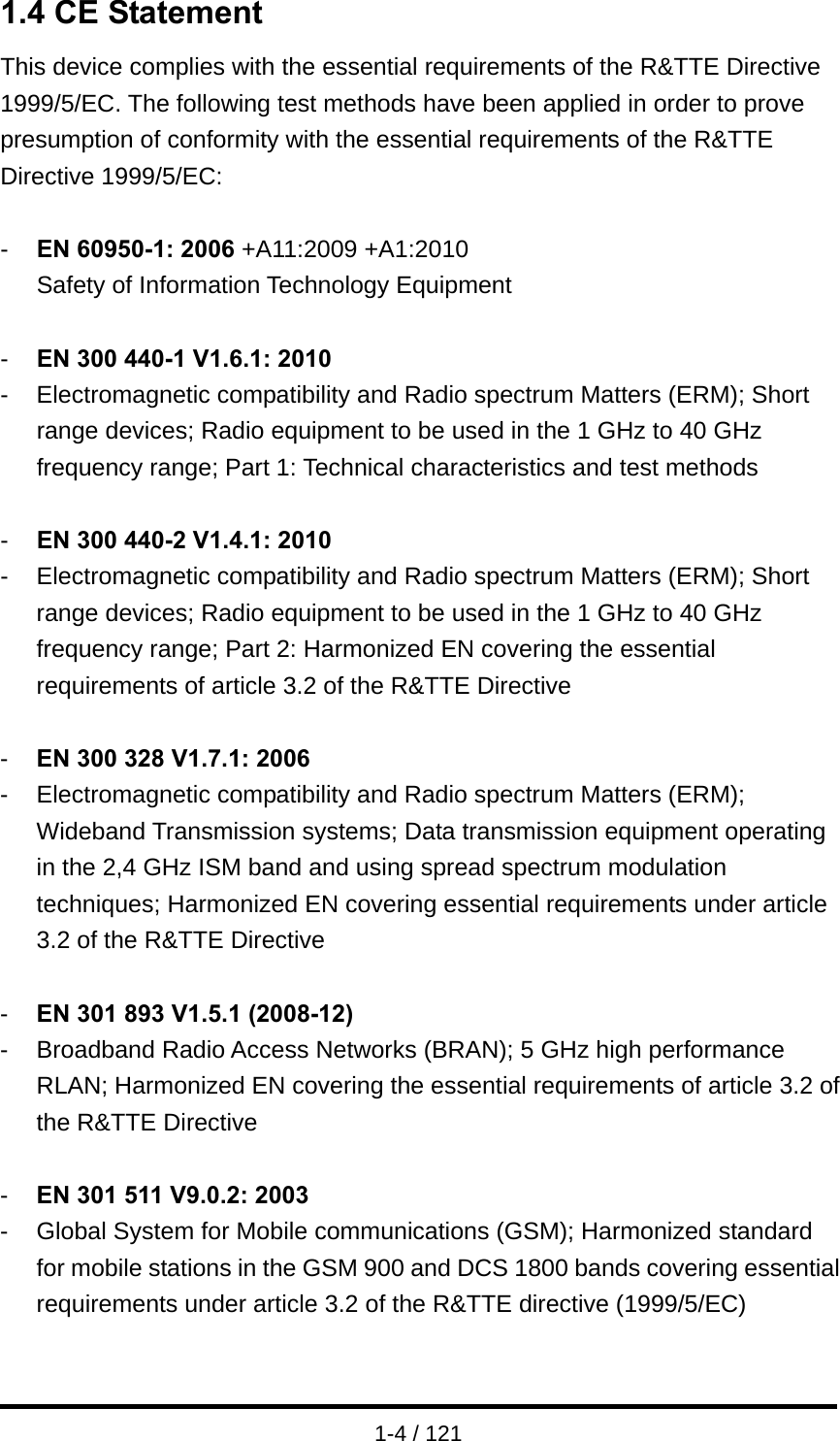  1-4 / 121 1.4 CE Statement This device complies with the essential requirements of the R&amp;TTE Directive 1999/5/EC. The following test methods have been applied in order to prove presumption of conformity with the essential requirements of the R&amp;TTE Directive 1999/5/EC:  -  EN 60950-1: 2006 +A11:2009 +A1:2010 Safety of Information Technology Equipment  -  EN 300 440-1 V1.6.1: 2010 -  Electromagnetic compatibility and Radio spectrum Matters (ERM); Short range devices; Radio equipment to be used in the 1 GHz to 40 GHz frequency range; Part 1: Technical characteristics and test methods  -  EN 300 440-2 V1.4.1: 2010 -  Electromagnetic compatibility and Radio spectrum Matters (ERM); Short range devices; Radio equipment to be used in the 1 GHz to 40 GHz frequency range; Part 2: Harmonized EN covering the essential requirements of article 3.2 of the R&amp;TTE Directive  -  EN 300 328 V1.7.1: 2006 -  Electromagnetic compatibility and Radio spectrum Matters (ERM); Wideband Transmission systems; Data transmission equipment operating in the 2,4 GHz ISM band and using spread spectrum modulation techniques; Harmonized EN covering essential requirements under article 3.2 of the R&amp;TTE Directive  -  EN 301 893 V1.5.1 (2008-12) -  Broadband Radio Access Networks (BRAN); 5 GHz high performance RLAN; Harmonized EN covering the essential requirements of article 3.2 of the R&amp;TTE Directive  -  EN 301 511 V9.0.2: 2003 -  Global System for Mobile communications (GSM); Harmonized standard for mobile stations in the GSM 900 and DCS 1800 bands covering essential requirements under article 3.2 of the R&amp;TTE directive (1999/5/EC)  