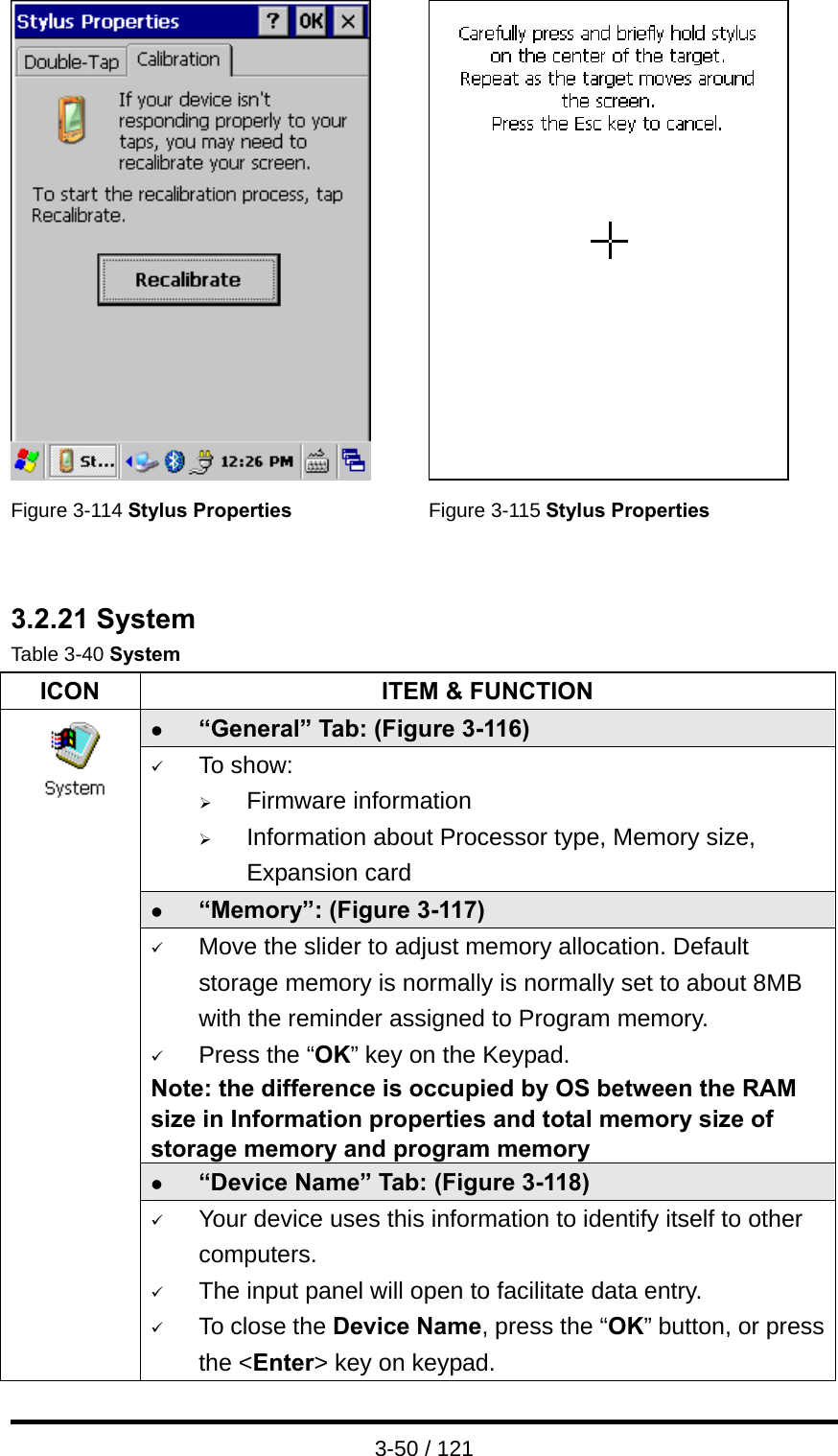  3-50 / 121    Figure 3-114 Stylus Properties Figure 3-115 Stylus Properties   3.2.21 System Table 3-40 System ICON  ITEM &amp; FUNCTION z “General” Tab: (Figure 3-116) 9 To show: ¾ Firmware information   ¾ Information about Processor type, Memory size, Expansion card z “Memory”: (Figure 3-117) 9 Move the slider to adjust memory allocation. Default storage memory is normally is normally set to about 8MB with the reminder assigned to Program memory. 9 Press the “OK” key on the Keypad.   Note: the difference is occupied by OS between the RAM size in Information properties and total memory size of storage memory and program memory   z “Device Name” Tab: (Figure 3-118)                 9 Your device uses this information to identify itself to other computers. 9 The input panel will open to facilitate data entry. 9 To close the Device Name, press the “OK” button, or press the &lt;Enter&gt; key on keypad. 