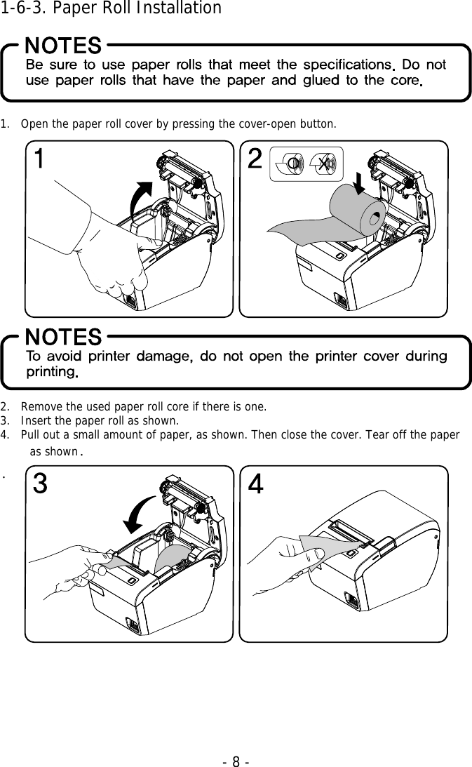   - 8 -1-6-3. Paper Roll Installation    1. Open the paper roll cover by pressing the cover-open button.                 2. Remove the used paper roll core if there is one. 3. Insert the paper roll as shown. 4. Pull out a small amount of paper, as shown. Then close the cover. Tear off the paper as shown.  .          