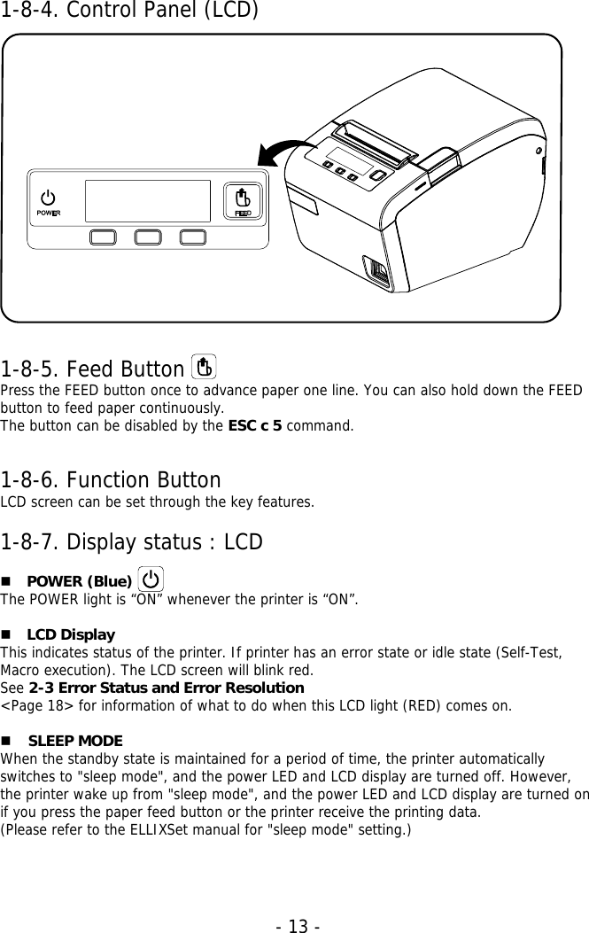   - 13 -  1-8-4. Control Panel (LCD)   1-8-5. Feed Button Press the FEED button once to advance paper one line. You can also hold down the FEED button to feed paper continuously. The button can be disabled by the ESC c 5 command.  1-8-6. Function Button LCD screen can be set through the key features.  1-8-7. Display status : LCD   POWER (Blue) The POWER light is “ON” whenever the printer is “ON”.   LCD Display This indicates status of the printer. If printer has an error state or idle state (Self-Test, Macro execution). The LCD screen will blink red. See 2-3 Error Status and Error Resolution &lt;Page 18&gt; for information of what to do when this LCD light (RED) comes on.   SLEEP MODE   When the standby state is maintained for a period of time, the printer automatically switches to &quot;sleep mode&quot;, and the power LED and LCD display are turned off. However, the printer wake up from &quot;sleep mode&quot;, and the power LED and LCD display are turned on if you press the paper feed button or the printer receive the printing data.  (Please refer to the ELLIXSet manual for &quot;sleep mode&quot; setting.)   