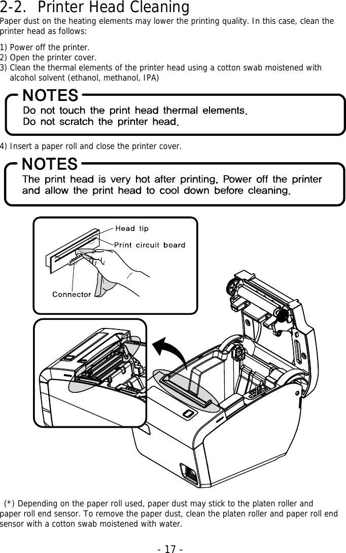   - 17 -2-2. Printer Head Cleaning Paper dust on the heating elements may lower the printing quality. In this case, clean the printer head as follows:  1) Power off the printer. 2) Open the printer cover. 3) Clean the thermal elements of the printer head using a cotton swab moistened with alcohol solvent (ethanol, methanol, IPA)       4) Insert a paper roll and close the printer cover.           (*) Depending on the paper roll used, paper dust may stick to the platen roller and   paper roll end sensor. To remove the paper dust, clean the platen roller and paper roll end sensor with a cotton swab moistened with water. 