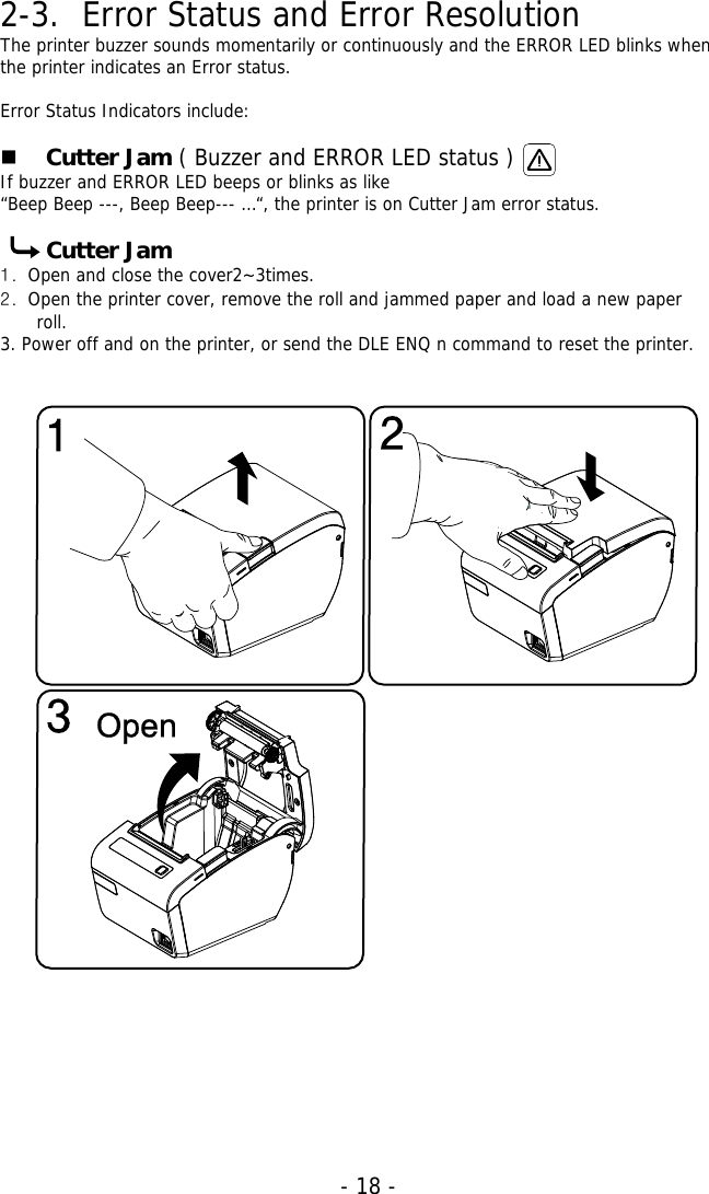   - 18 -2-3. Error Status and Error Resolution The printer buzzer sounds momentarily or continuously and the ERROR LED blinks when the printer indicates an Error status.  Error Status Indicators include:    Cutter Jam ( Buzzer and ERROR LED status ) If buzzer and ERROR LED beeps or blinks as like  “Beep Beep ---, Beep Beep--- …“, the printer is on Cutter Jam error status.  Cutter Jam 1. Open and close the cover2~3times.  2. Open the printer cover, remove the roll and jammed paper and load a new paper roll.  3. Power off and on the printer, or send the DLE ENQ n command to reset the printer.                                        