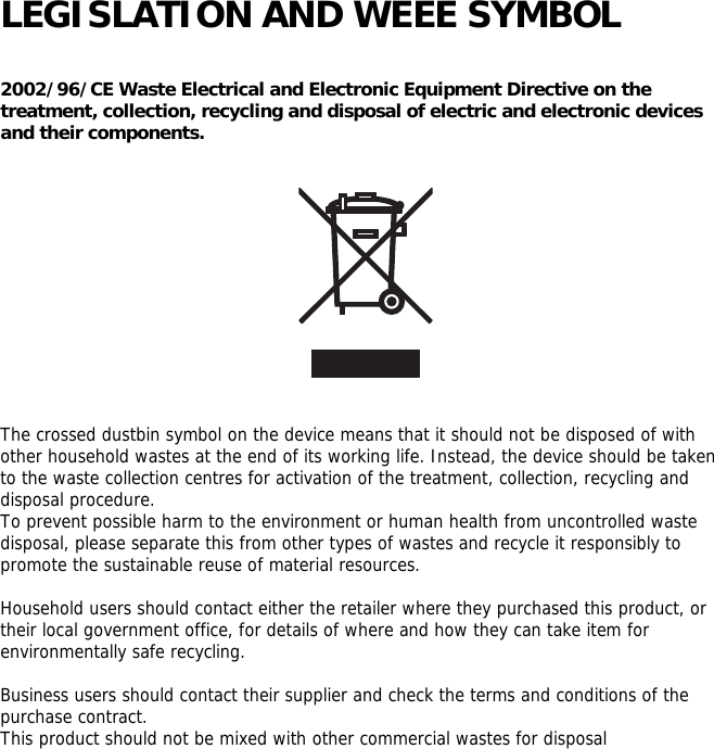   LEGISLATION AND WEEE SYMBOL  2002/96/CE Waste Electrical and Electronic Equipment Directive on the treatment, collection, recycling and disposal of electric and electronic devices and their components.      The crossed dustbin symbol on the device means that it should not be disposed of with other household wastes at the end of its working life. Instead, the device should be taken to the waste collection centres for activation of the treatment, collection, recycling and disposal procedure. To prevent possible harm to the environment or human health from uncontrolled waste disposal, please separate this from other types of wastes and recycle it responsibly to promote the sustainable reuse of material resources.  Household users should contact either the retailer where they purchased this product, or their local government office, for details of where and how they can take item for environmentally safe recycling.  Business users should contact their supplier and check the terms and conditions of the purchase contract. This product should not be mixed with other commercial wastes for disposal