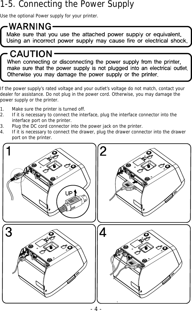   - 4 -1-5. Connecting the Power Supply  Use the optional Power supply for your printer.       If the power supply’s rated voltage and your outlet’s voltage do not match, contact your dealer for assistance. Do not plug in the power cord. Otherwise, you may damage the power supply or the printer.  1. Make sure the printer is turned off. 2. If it is necessary to connect the interface, plug the interface connector into the interface port on the printer. 3. Plug the DC cord connector into the power jack on the printer. 4. If it is necessary to connect the drawer, plug the drawer connector into the drawer port on the printer.                