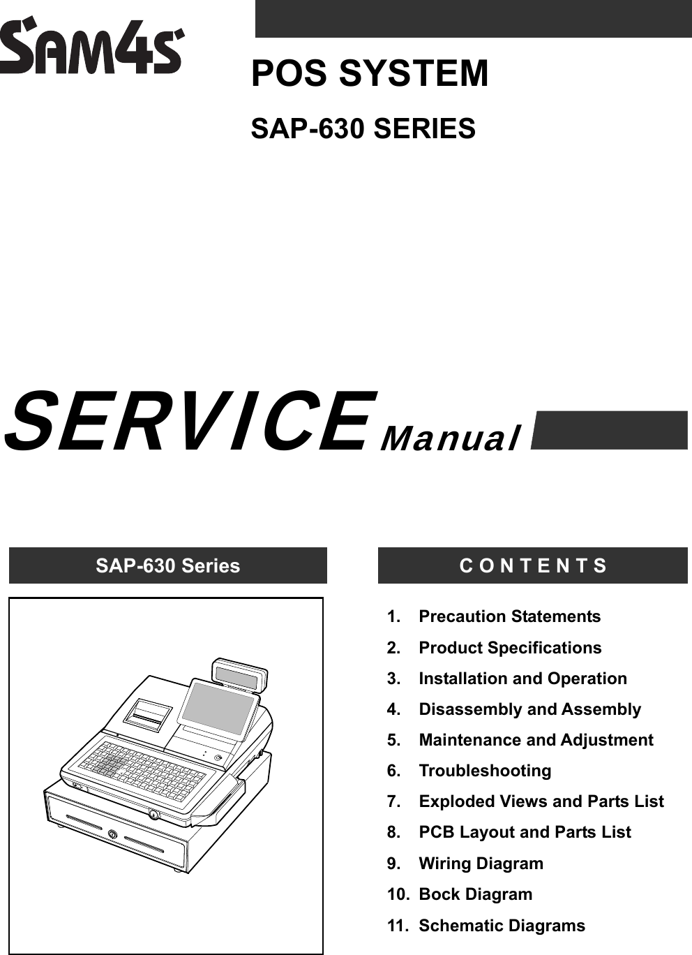                         SAP-630 Series  C O N T E N T S SAP-630 SERIES POS SYSTEM Manual 1.   Precaution Statements 2.   Product Specifications 3.   Installation and Operation 4.   Disassembly and Assembly 5.   Maintenance and Adjustment 6.   Troubleshooting 7.   Exploded Views and Parts List 8.    PCB Layout and Parts List 9.    Wiring Diagram 10.  Bock Diagram 11.  Schematic Diagrams  SERVICE 