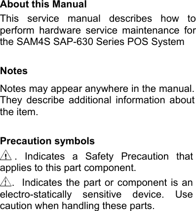 About this Manual This  service  manual  describes  how  to perform  hardware  service  maintenance  for the SAM4S SAP-630 Series POS System  Notes Notes may appear anywhere in the manual. They  describe  additional  information  about the item.  Precaution symbols .  Indicates  a  Safety  Precaution  that applies to this part component.    .  Indicates  the  part  or  component  is  an electro-statically  sensitive  device.  Use caution when handling these parts.                        