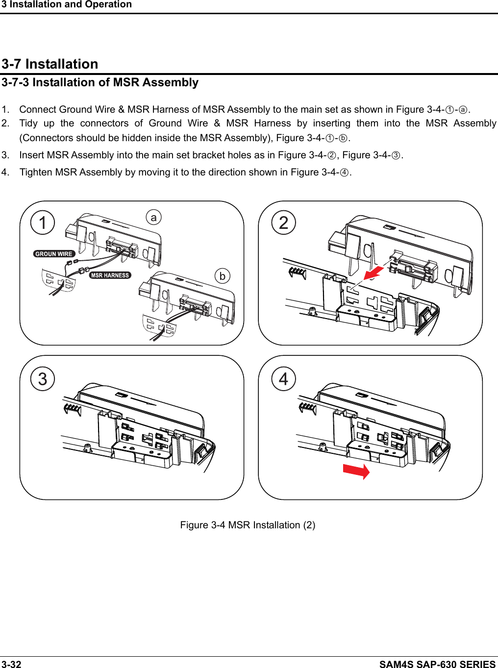 3 Installation and Operation 3-32    SAM4S SAP-630 SERIES  3-7 Installation 3-7-3 Installation of MSR Assembly  1.  Connect Ground Wire &amp; MSR Harness of MSR Assembly to the main set as shown in Figure 3-4-○1-○a. 2.  Tidy  up  the  connectors  of  Ground  Wire  &amp;  MSR  Harness  by  inserting  them  into  the  MSR  Assembly (Connectors should be hidden inside the MSR Assembly), Figure 3-4-○1-○b. 3.  Insert MSR Assembly into the main set bracket holes as in Figure 3-4-○2, Figure 3-4-○3. 4.    Tighten MSR Assembly by moving it to the direction shown in Figure 3-4-○4.                               Figure 3-4 MSR Installation (2)            