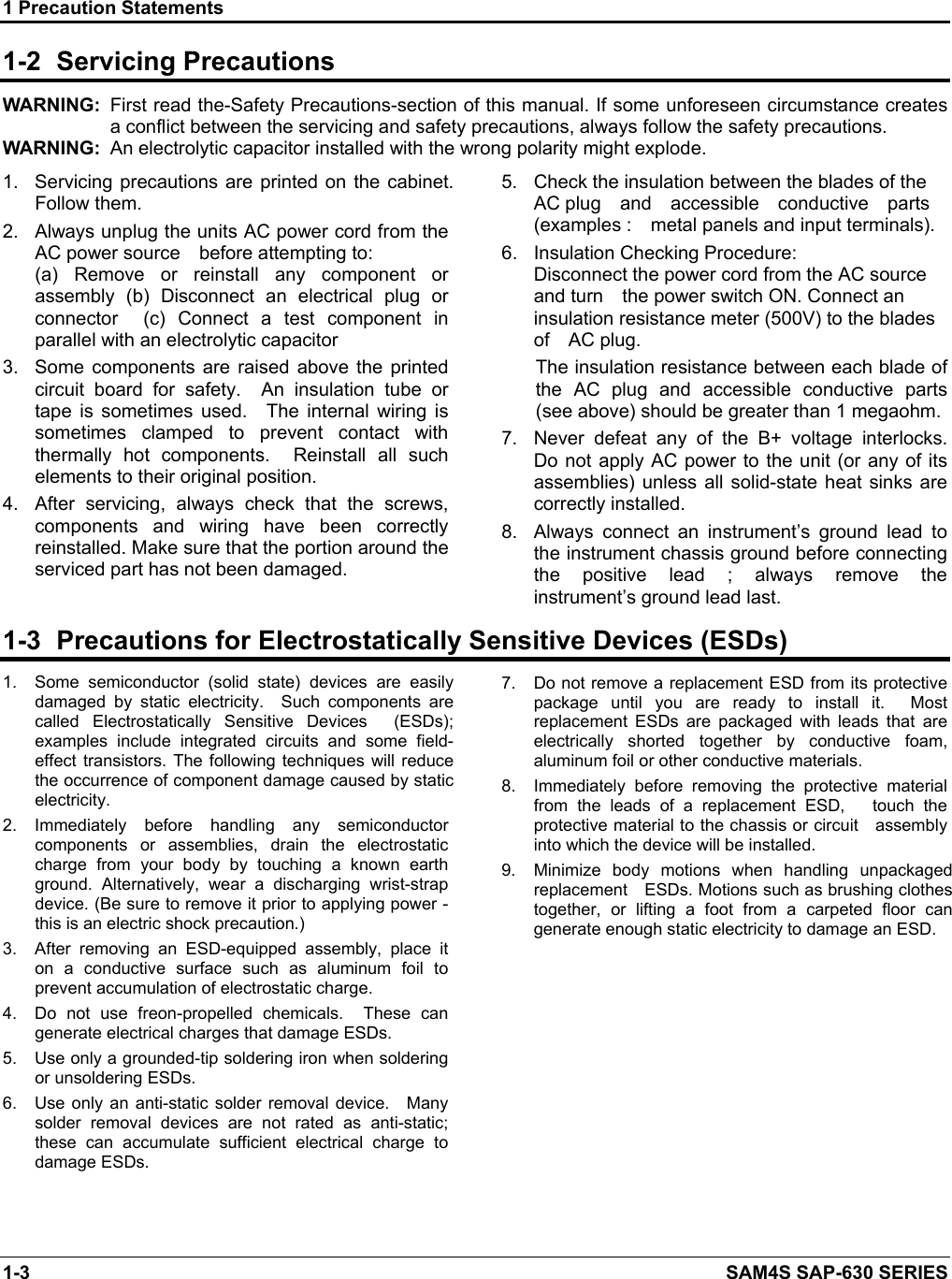 1 Precaution Statements 1-3    SAM4S SAP-630 SERIES 1-2  Servicing Precautions WARNING:  First read the-Safety Precautions-section of this manual. If some unforeseen circumstance creates a conflict between the servicing and safety precautions, always follow the safety precautions. WARNING:  An electrolytic capacitor installed with the wrong polarity might explode. 1.  Servicing  precautions are printed  on  the cabinet.   Follow them. 2.  Always unplug the units AC power cord from the AC power source    before attempting to:     (a)  Remove  or  reinstall  any  component  or assembly  (b)  Disconnect  an  electrical  plug  or connector    (c)  Connect  a  test  component  in parallel with an electrolytic capacitor 3.  Some  components  are  raised  above  the  printed circuit  board  for  safety.    An  insulation  tube  or tape  is  sometimes  used.    The  internal  wiring  is sometimes  clamped  to  prevent  contact  with thermally  hot  components.    Reinstall  all  such elements to their original position. 4.  After  servicing,  always  check  that  the  screws, components  and  wiring  have  been  correctly reinstalled. Make sure that the portion around the serviced part has not been damaged. 5.  Check the insulation between the blades of the   AC plug    and    accessible    conductive    parts   (examples :    metal panels and input terminals). 6.  Insulation Checking Procedure:                Disconnect the power cord from the AC source and turn    the power switch ON. Connect an insulation resistance meter (500V) to the blades of    AC plug. The insulation resistance between each blade of the  AC  plug  and  accessible  conductive  parts (see above) should be greater than 1 megaohm. 7.  Never  defeat  any  of  the  B+  voltage  interlocks.         Do not apply AC power to the unit (or any of its assemblies) unless all solid-state  heat  sinks are correctly installed. 8.  Always  connect  an  instrument’s  ground  lead  to the instrument chassis ground before connecting the  positive  lead  ;  always  remove  the instrument’s ground lead last.1-3  Precautions for Electrostatically Sensitive Devices (ESDs) 1.  Some  semiconductor  (solid  state)  devices  are  easily damaged  by  static  electricity.    Such  components  are called  Electrostatically  Sensitive  Devices    (ESDs); examples  include  integrated  circuits  and  some  field-effect  transistors. The following  techniques  will  reduce the occurrence of component damage caused by static electricity. 2.  Immediately  before  handling  any  semiconductor components  or  assemblies,  drain  the  electrostatic charge  from  your  body  by  touching  a  known  earth ground.  Alternatively,  wear  a  discharging  wrist-strap device. (Be sure to remove it prior to applying power - this is an electric shock precaution.) 3.  After  removing  an  ESD-equipped  assembly,  place  it on  a  conductive  surface  such  as  aluminum  foil  to prevent accumulation of electrostatic charge. 4.  Do  not  use  freon-propelled  chemicals.    These  can generate electrical charges that damage ESDs. 5.  Use only a grounded-tip soldering iron when soldering or unsoldering ESDs. 6.  Use only an anti-static solder removal  device.    Many solder  removal  devices  are  not  rated  as  anti-static; these  can  accumulate  sufficient  electrical  charge  to damage ESDs.   7.  Do not remove a replacement ESD from its protective package  until  you  are  ready  to  install  it.    Most replacement  ESDs  are  packaged  with  leads  that  are electrically  shorted  together  by  conductive  foam, aluminum foil or other conductive materials. 8.  Immediately  before  removing  the  protective  material from the leads of a replacement ESD,   touch the protective material to the chassis or circuit    assembly into which the device will be installed. 9.  Minimize  body  motions  when  handling  unpackaged replacement    ESDs. Motions such as brushing clothes together,  or  lifting  a  foot  from  a  carpeted  floor  can generate enough static electricity to damage an ESD.    