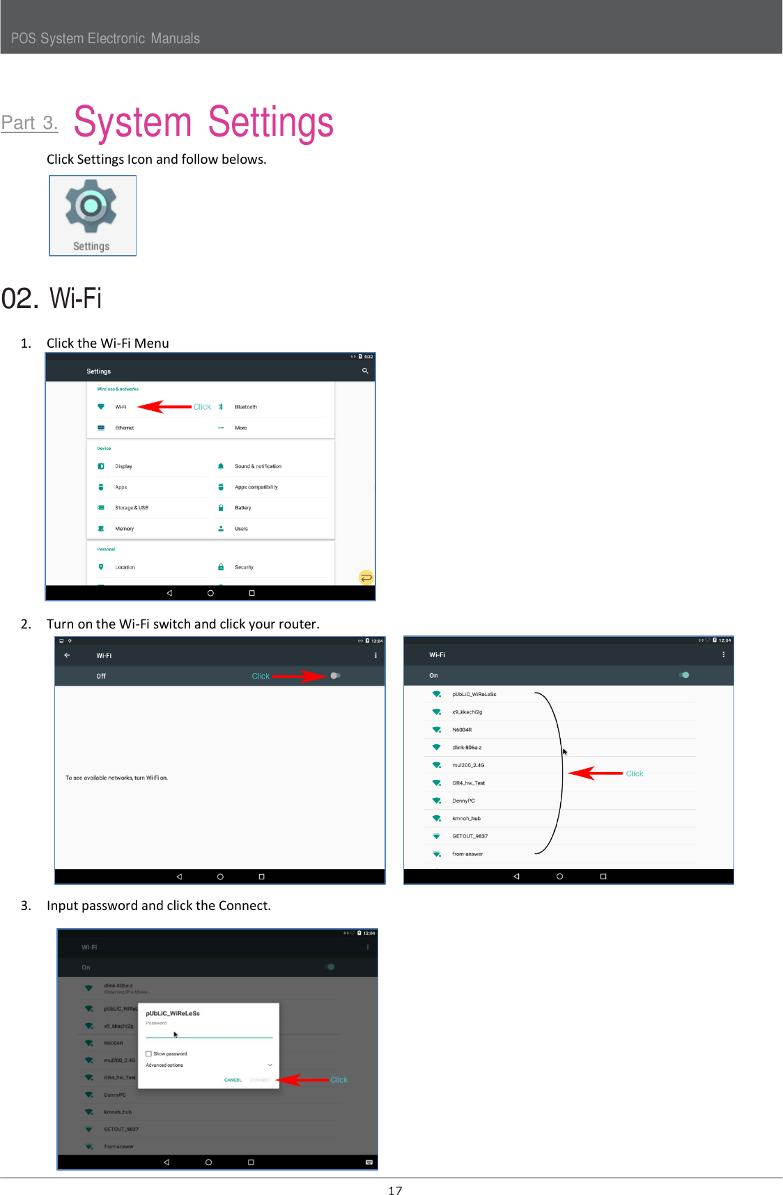 POS System Electronic  Manuals 17      Part 3.  System Settings  Click Settings Icon and follow belows.  02. Wi-Fi  1. Click the Wi-Fi Menu  2. Turn on the Wi-Fi switch and click your router.  3. Input password and click the Connect.   