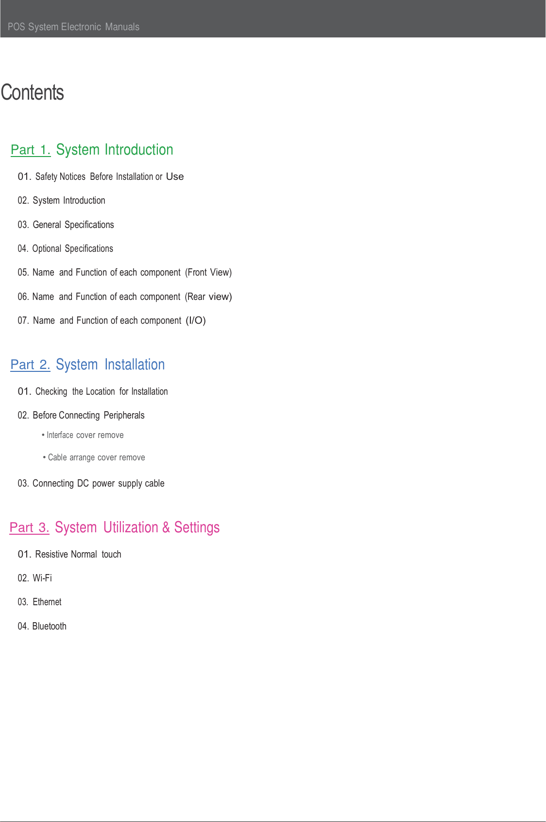 POS System Electronic  Manuals      Contents    Part 1. System Introduction  01. Safety Notices  Before  Installation or Use  02.  System  Introduction  03.  General  Specifications  04.  Optional  Specifications  05. Name  and Function  of each  component  (Front View)  06. Name  and Function of each  component  (Rear view)  07.  Name  and Function of each component (I/O)    Part 2. System  Installation  01. Checking  the Location  for Installation  02.  Before Connecting  Peripherals • Interface cover remove  • Cable  arrange cover remove  03. Connecting DC power  supply cable    Part 3. System  Utilization &amp; Settings  01. Resistive Normal  touch  02. Wi-Fi  03.  Ethernet  04. Bluetooth  