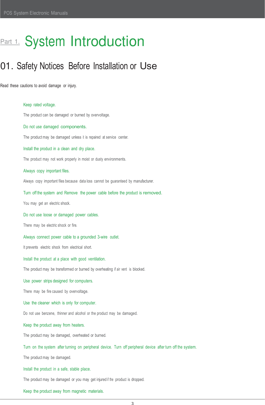 POS System Electronic  Manuals 3      Part 1.  System Introduction   01. Safety Notices  Before  Installation or Use   Read  these  cautions  to avoid  damage  or  injury.   Keep  rated voltage. The product can be  damaged  or burned by overvoltage.  Do not use  damaged components. The product may  be damaged  unless it is  repaired  at service  center.  Install the product in  a clean  and  dry place. The  product may  not  work  properly  in  moist  or  dusty environments.  Always  copy  important files. Always  copy  important files because  data loss  cannot  be  guaranteed  by manufacturer.  Turn  off the system  and  Remove  the power  cable  before  the product is removed. You  may  get  an  electric shock.  Do not use  loose  or damaged  power  cables. There  may  be  electric shock  or  fire.  Always  connect  power  cable to a grounded  3-wire  outlet. It prevents   electric  shock  from  electrical  short.  Install  the product  at a place  with  good  ventilation. The product may  be transformed or burned  by overheating if air  vent   is blocked.  Use  power  strips designed  for computers. There  may  be  fire caused  by overvoltage.  Use  the cleaner  which  is only  for computer. Do  not  use  benzene,  thinner and  alcohol  or  the product  may  be  damaged.  Keep  the product away  from heaters. The product may  be damaged,  overheated  or burned.  Turn  on  the system  after turning  on  peripheral  device.  Turn  off peripheral  device  after turn off the system. The product may  be damaged.  Install  the product  in  a safe,  stable place. The product may  be damaged  or you  may  get injured if the  product is dropped.  Keep  the product away  from  magnetic  materials. 
