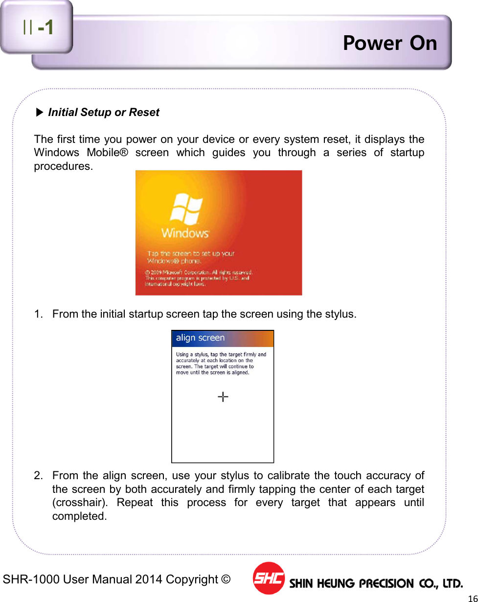 SHR-1000 User Manual 2014 Copyright ©16Power On▶Initial Setup or ResetThe first time you power on your device or every system reset, it displays theWindows Mobile® screen which guides you through a series of startupprocedures.1. From the initial startup screen tap the screen using the stylus.2. From the align screen, use your stylus to calibrate the touch accuracy ofthe screen by both accurately and firmly tapping the center of each target(crosshair). Repeat this process for every target that appears untilcompleted.Ⅱ-1