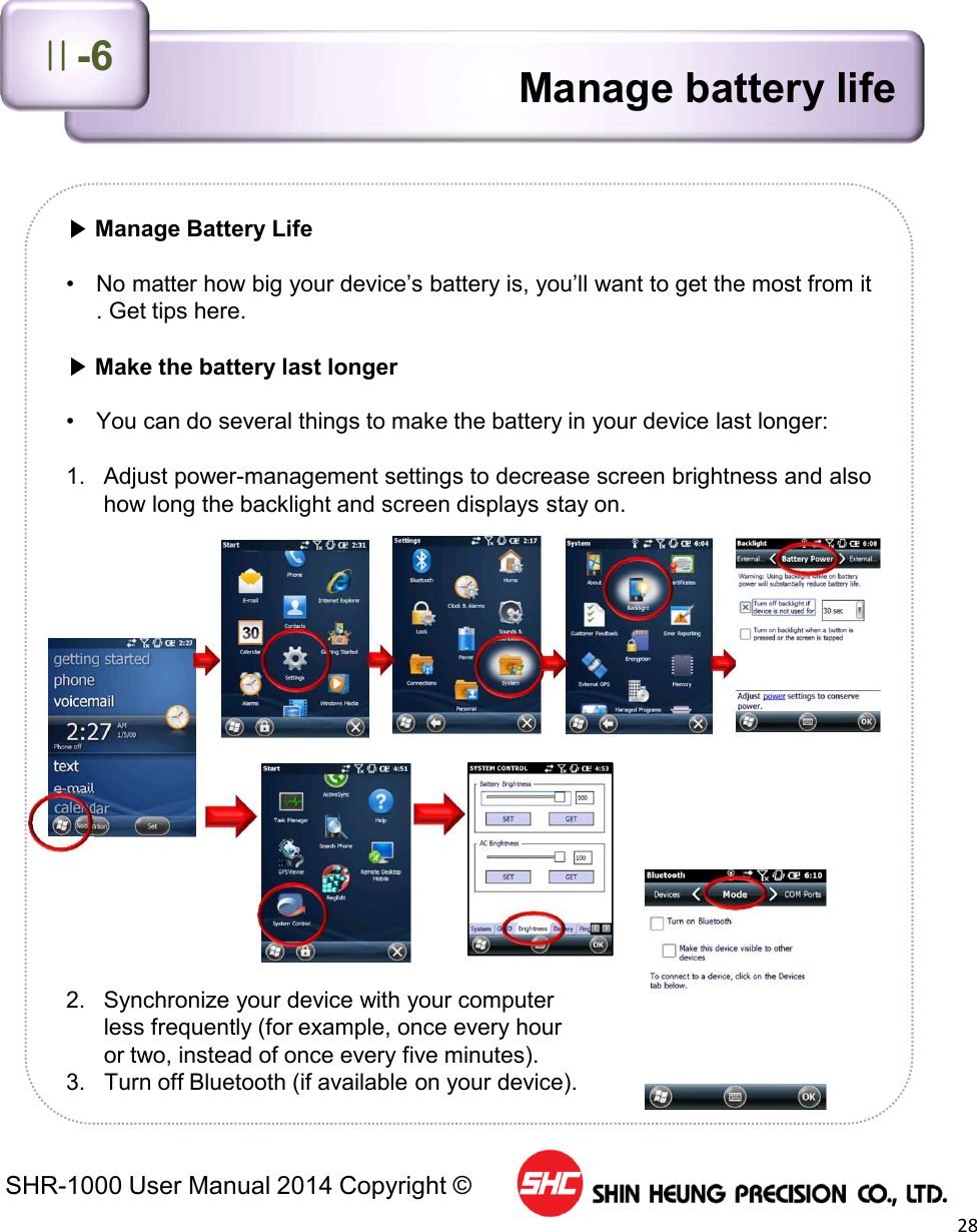SHR-1000 User Manual 2014 Copyright ©28▶Manage Battery Life• No matter how big your device’s battery is, you’ll want to get the most from it. Get tips here.▶Make the battery last longer• You can do several things to make the battery in your device last longer:1. Adjust power-management settings to decrease screen brightness and alsohow long the backlight and screen displays stay on.2. Synchronize your device with your computerless frequently (for example, once every houror two, instead of once every five minutes).3. Turn off Bluetooth (if available on your device).Manage battery lifeⅡ-6