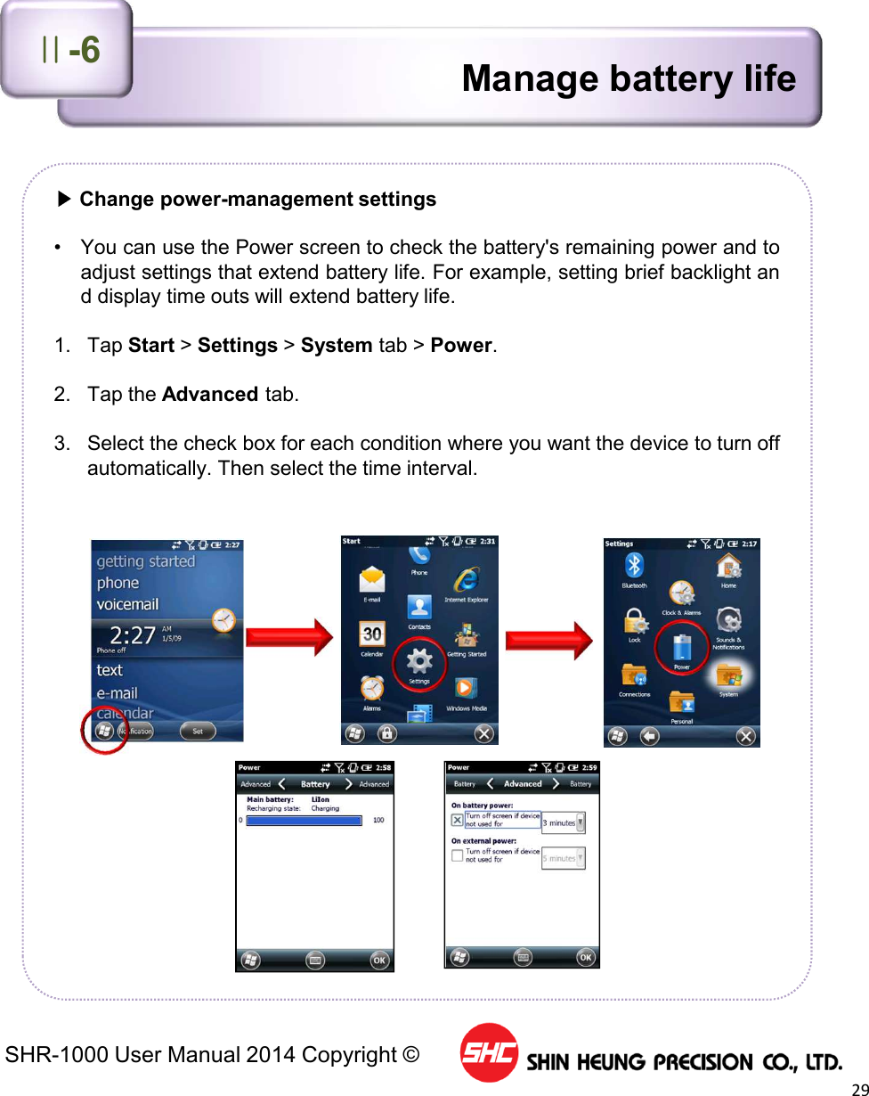 SHR-1000 User Manual 2014 Copyright ©29▶Change power-management settings• You can use the Power screen to check the battery&apos;s remaining power and toadjust settings that extend battery life. For example, setting brief backlight and display time outs will extend battery life.1. Tap Start &gt;Settings &gt;System tab &gt; Power.2. Tap the Advanced tab.3. Select the check box for each condition where you want the device to turn offautomatically. Then select the time interval.Manage battery lifeⅡ-6