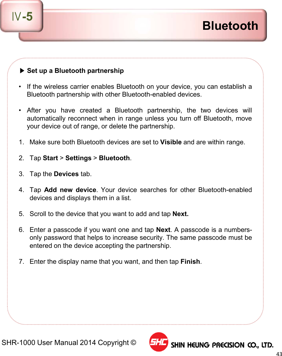SHR-1000 User Manual 2014 Copyright ©43▶Set up a Bluetooth partnership• If the wireless carrier enables Bluetooth on your device, you can establish aBluetooth partnership with other Bluetooth-enabled devices.• After you have created a Bluetooth partnership, the two devices willautomatically reconnect when in range unless you turn off Bluetooth, moveyour device out of range, or delete the partnership.1. Make sure both Bluetooth devices are set to Visible and are within range.2. Tap Start &gt;Settings &gt;Bluetooth.3. Tap the Devices tab.4. Tap Add new device. Your device searches for other Bluetooth-enableddevices and displays them in a list.5. Scroll to the device that you want to add and tap Next.6. Enter a passcode if you want one and tap Next. A passcode is a numbers-only password that helps to increase security. The same passcode must beentered on the device accepting the partnership.7. Enter the display name that you want, and then tap Finish.BluetoothⅣ-5