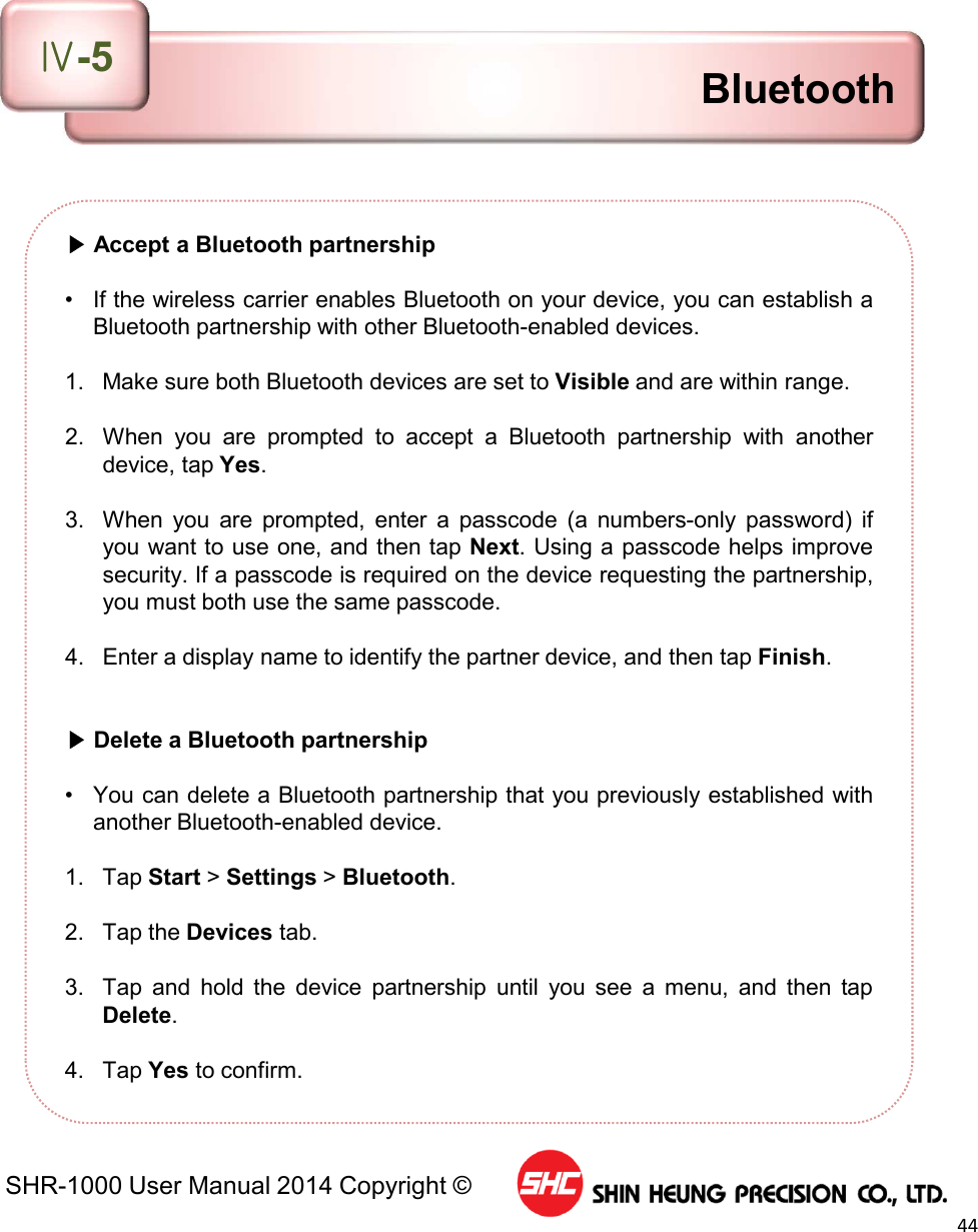SHR-1000 User Manual 2014 Copyright ©44▶Accept a Bluetooth partnership• If the wireless carrier enables Bluetooth on your device, you can establish aBluetooth partnership with other Bluetooth-enabled devices.1. Make sure both Bluetooth devices are set to Visible and are within range.2. When you are prompted to accept a Bluetooth partnership with anotherdevice, tap Yes.3. When you are prompted, enter a passcode (a numbers-only password) ifyou want to use one, and then tap Next. Using a passcode helps improvesecurity. If a passcode is required on the device requesting the partnership,you must both use the same passcode.4. Enter a display name to identify the partner device, and then tap Finish.▶Delete a Bluetooth partnership• You can delete a Bluetooth partnership that you previously established withanother Bluetooth-enabled device.1. Tap Start &gt;Settings &gt;Bluetooth.2. Tap the Devices tab.3. Tap and hold the device partnership until you see a menu, and then tapDelete.4. Tap Yes to confirm.BluetoothⅣ-5
