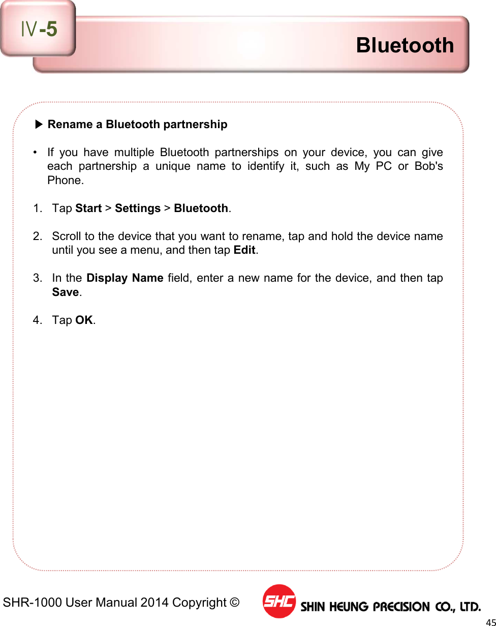 SHR-1000 User Manual 2014 Copyright ©45▶Rename a Bluetooth partnership• If you have multiple Bluetooth partnerships on your device, you can giveeach partnership a unique name to identify it, such as My PC or Bob&apos;sPhone.1. Tap Start &gt;Settings &gt;Bluetooth.2. Scroll to the device that you want to rename, tap and hold the device nameuntil you see a menu, and then tap Edit.3. In the Display Name field, enter a new name for the device, and then tapSave.4. Tap OK.BluetoothⅣ-5