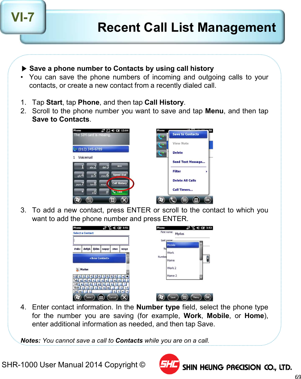 SHR-1000 User Manual 2014 Copyright ©69▶Save a phone number to Contacts by using call history• You can save the phone numbers of incoming and outgoing calls to yourcontacts, or create a new contact from a recently dialed call.1. Tap Start, tap Phone, and then tap Call History.2. Scroll to the phone number you want to save and tap Menu, and then tapSave to Contacts.3. To add a new contact, press ENTER or scroll to the contact to which youwant to add the phone number and press ENTER.4. Enter contact information. In the Number type field, select the phone typefor the number you are saving (for example, Work,Mobile, or Home),enter additional information as needed, and then tap Save.Notes: You cannot save a call to Contacts while you are on a call.Recent Call List ManagementVI-7