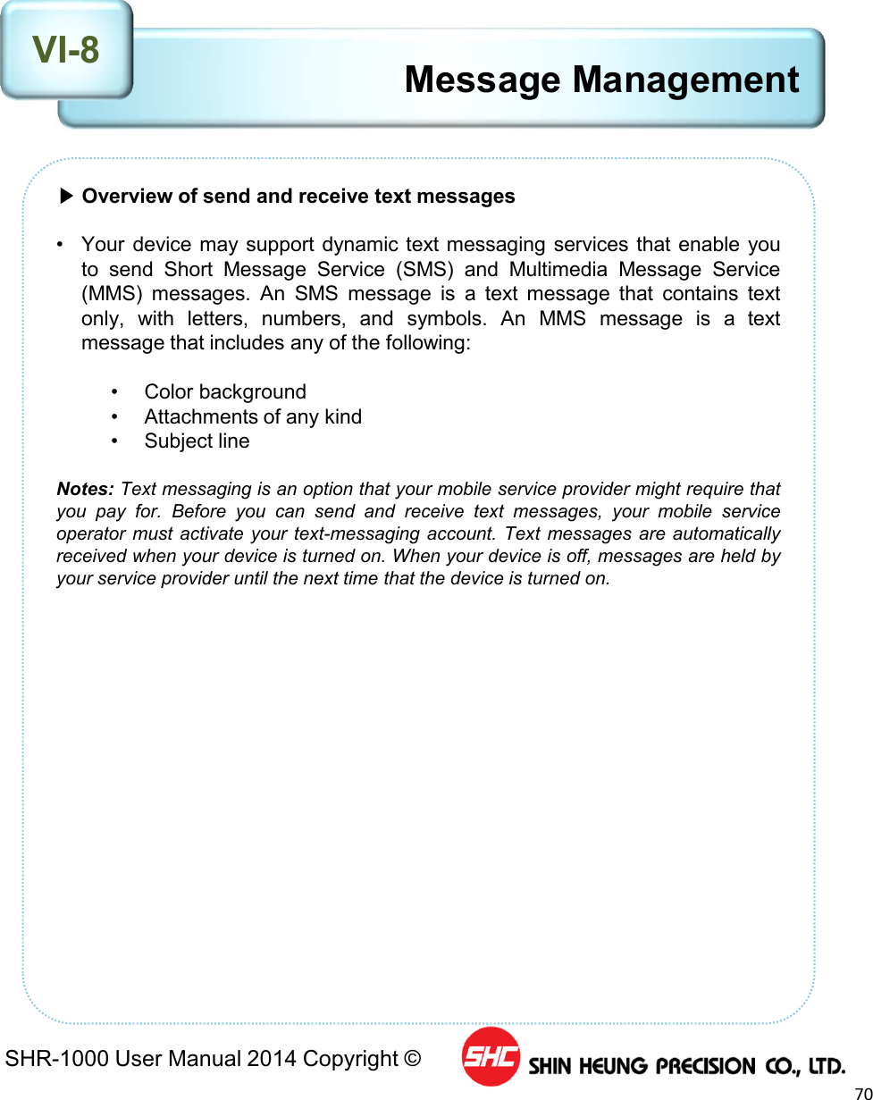 SHR-1000 User Manual 2014 Copyright ©70Message Management▶Overview of send and receive text messages• Your device may support dynamic text messaging services that enable youto send Short Message Service (SMS) and Multimedia Message Service(MMS) messages. An SMS message is a text message that contains textonly, with letters, numbers, and symbols. An MMS message is a textmessage that includes any of the following:• Color background• Attachments of any kind• Subject lineNotes: Text messaging is an option that your mobile service provider might require thatyou pay for. Before you can send and receive text messages, your mobile serviceoperator must activate your text-messaging account. Text messages are automaticallyreceived when your device is turned on. When your device is off, messages are held byyour service provider until the next time that the device is turned on.VI-8