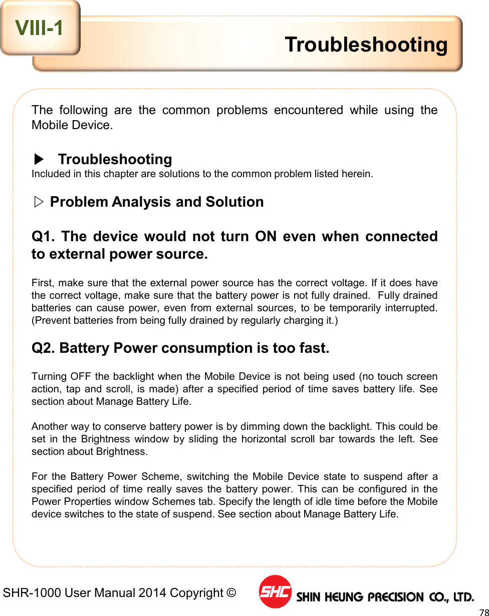 SHR-1000 User Manual 2014 Copyright ©78The following are the common problems encountered while using theMobile Device.▶TroubleshootingIncluded in this chapter are solutions to the common problem listed herein.▷Problem Analysis and SolutionQ1. The device would not turn ON even when connectedto external power source.First, make sure that the external power source has the correct voltage. If it does havethe correct voltage, make sure that the battery power is not fully drained. Fully drainedbatteries can cause power, even from external sources, to be temporarily interrupted.(Prevent batteries from being fully drained by regularly charging it.)Q2. Battery Power consumption is too fast.Turning OFF the backlight when the Mobile Device is not being used (no touch screenaction, tap and scroll, is made) after a specified period of time saves battery life. Seesection about Manage Battery Life.Another way to conserve battery power is by dimming down the backlight. This could beset in the Brightness window by sliding the horizontal scroll bar towards the left. Seesection about Brightness.For the Battery Power Scheme, switching the Mobile Device state to suspend after aspecified period of time really saves the battery power. This can be configured in thePower Properties window Schemes tab. Specify the length of idle time before the Mobiledevice switches to the state of suspend. See section about Manage Battery Life.TroubleshootingVIII-1