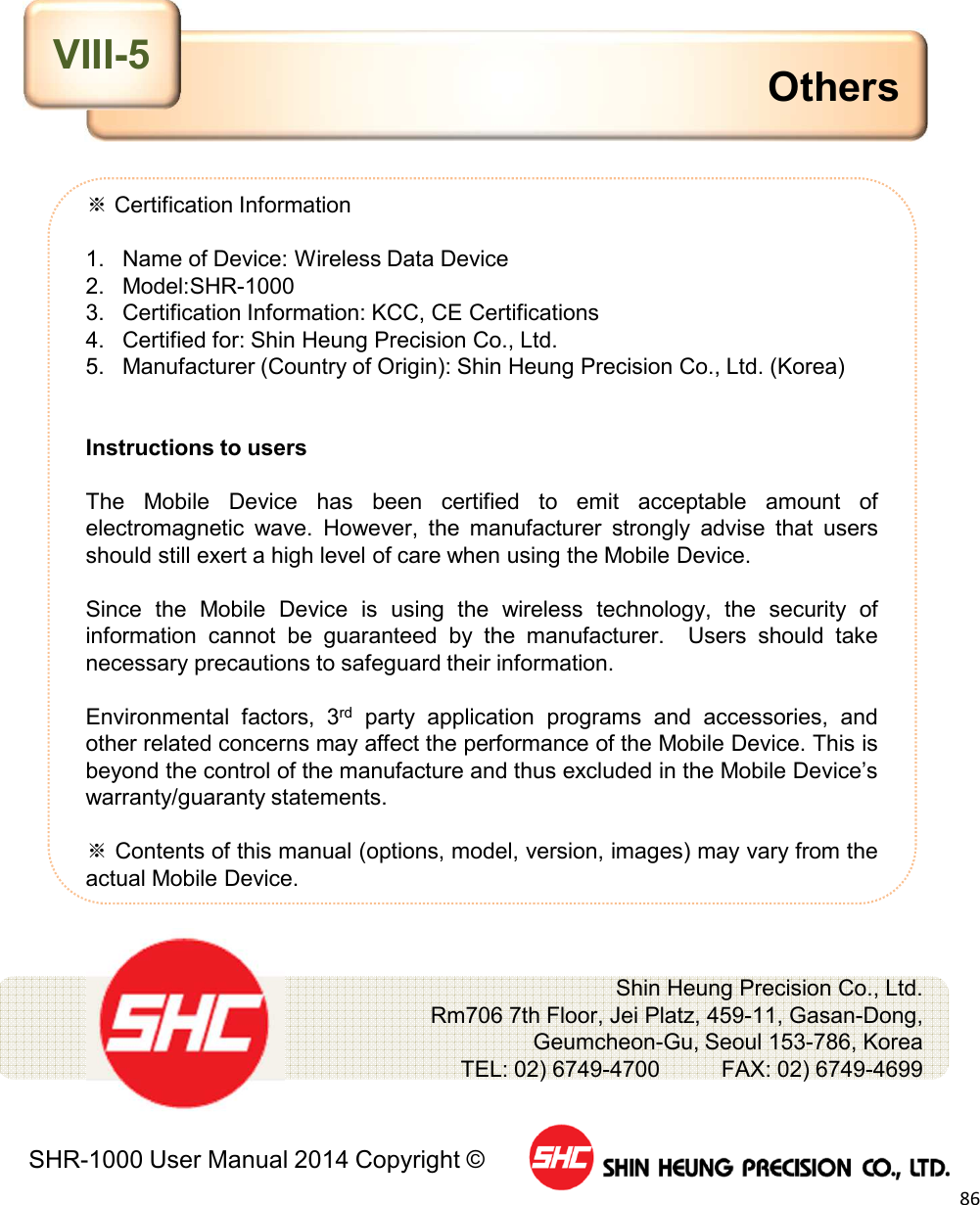 SHR-1000 User Manual 2014 Copyright ©86※Certification Information1. Name of Device: Wireless Data Device2. Model:SHR-10003. Certification Information: KCC, CE Certifications4. Certified for: Shin Heung Precision Co., Ltd.5. Manufacturer (Country of Origin): Shin Heung Precision Co., Ltd. (Korea)Instructions to usersThe Mobile Device has been certified to emit acceptable amount ofelectromagnetic wave. However, the manufacturer strongly advise that usersshould still exert a high level of care when using the Mobile Device.Since the Mobile Device is using the wireless technology, the security ofinformation cannot be guaranteed by the manufacturer. Users should takenecessary precautions to safeguard their information.Environmental factors, 3rd party application programs and accessories, andother related concerns may affect the performance of the Mobile Device. This isbeyond the control of the manufacture and thus excluded in the Mobile Device’swarranty/guaranty statements.※Contents of this manual (options, model, version, images) may vary from theactual Mobile Device.OthersShin Heung Precision Co., Ltd.     Rm706 7th Floor, Jei Platz, 459-11, Gasan-Dong,Geumcheon-Gu, Seoul 153-786, KoreaTEL: 02) 6749-4700          FAX: 02) 6749-4699    VIII-5