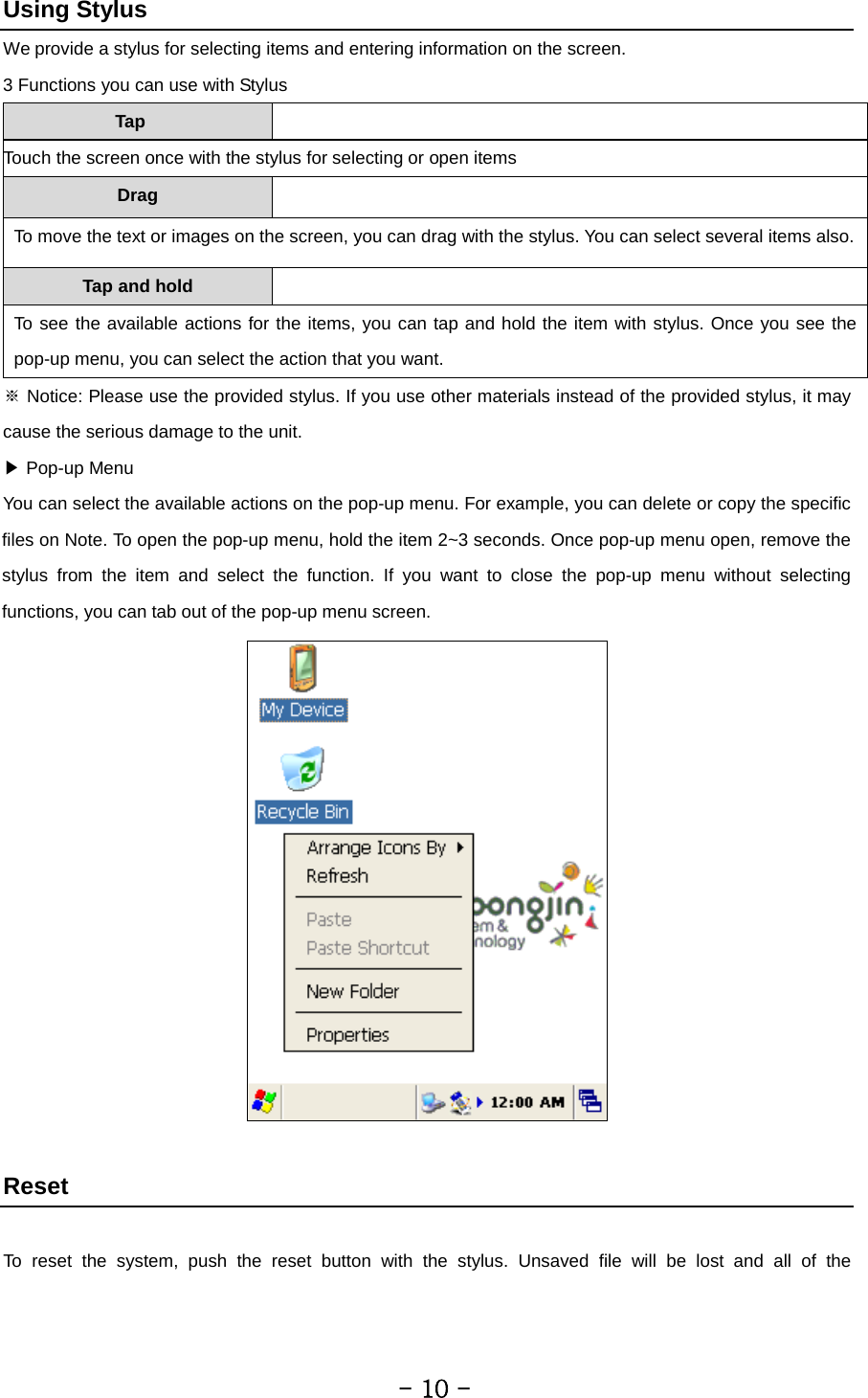 Using Stylus We provide a stylus for selecting items and entering information on the screen. 3 Functions you can use with Stylus Tap  Touch the screen once with the stylus for selecting or open items Drag   To move the text or images on the screen, you can drag with the stylus. You can select several items also. Tap and hold   To see the available actions for the items, you can tap and hold the item with stylus. Once you see the pop-up menu, you can select the action that you want. ※ Notice: Please use the provided stylus. If you use other materials instead of the provided stylus, it may cause the serious damage to the unit. ▶ Pop-up Menu You can select the available actions on the pop-up menu. For example, you can delete or copy the specific files on Note. To open the pop-up menu, hold the item 2~3 seconds. Once pop-up menu open, remove the stylus from the item and select the function. If you want to close the pop-up menu without selecting functions, you can tab out of the pop-up menu screen.   Reset  To reset the system, push the reset button with the stylus. Unsaved file will be lost and all of the         - 10 - 