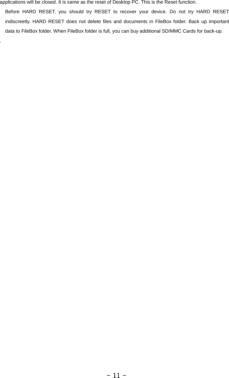 applications will be closed. It is same as the reset of Desktop PC. This is the Reset function. Before HARD RESET, you should try RESET to recover your device. Do not try HARD RESET indiscreetly. HARD RESET does not delete files and documents in FileBox folder. Back up important data to FileBox folder. When FileBox folder is full, you can buy additional SD/MMC Cards for back-up. .         - 11 - 