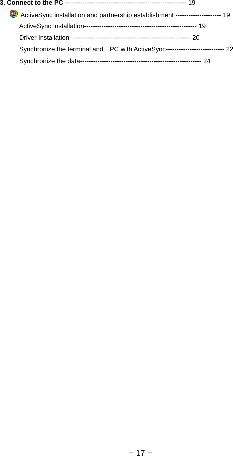 3. Connect to the PC -------------------------------------------------------- 19      ActiveSync installation and partnership establishment --------------------- 19      ActiveSync Installation---------------------------------------------------- 19       Driver Installation-------------------------------------------------------- 20       Synchronize the terminal and    PC with ActiveSync--------------------------- 22       Synchronize the data-------------------------------------------------------- 24          - 17 - 