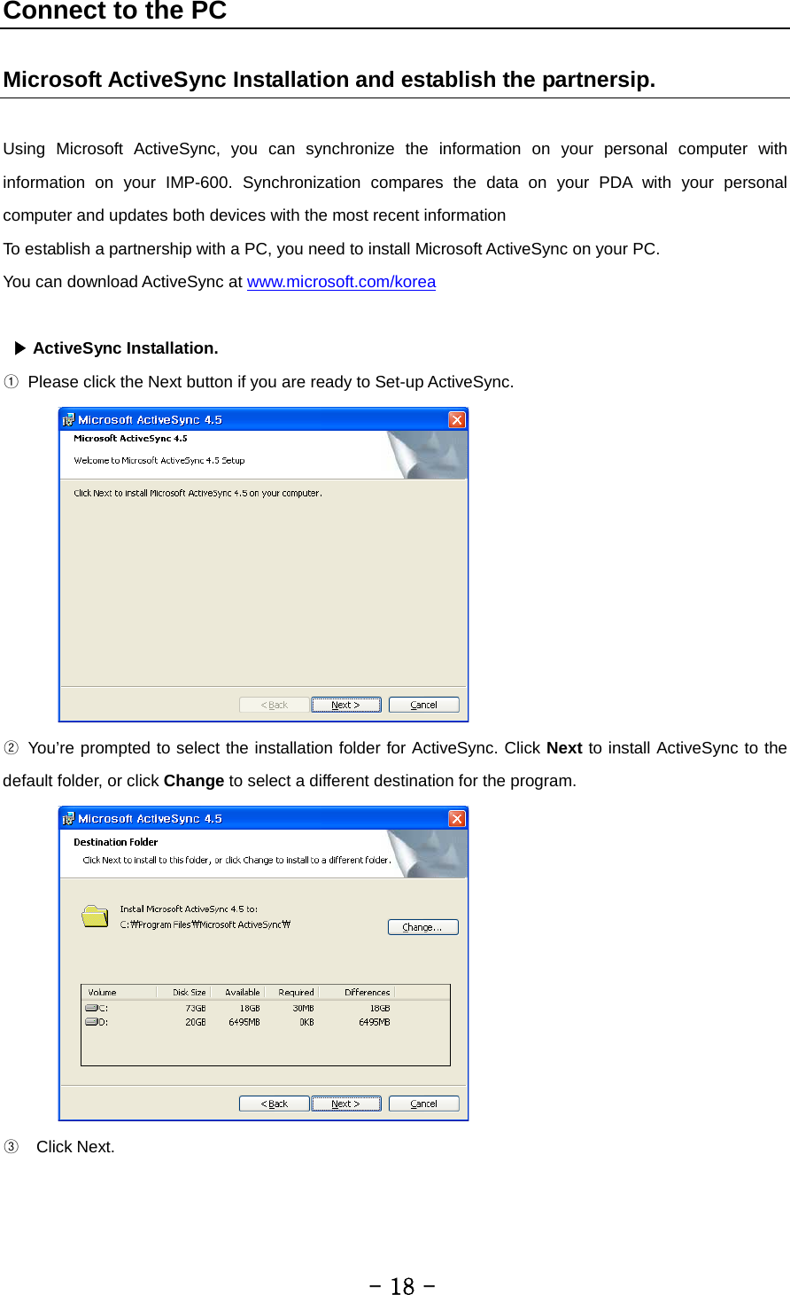 Connect to the PC     Microsoft ActiveSync Installation and establish the partnersip.  Using Microsoft ActiveSync, you can synchronize the information on your personal computer with information on your IMP-600. Synchronization compares the data on your PDA with your personal computer and updates both devices with the most recent information To establish a partnership with a PC, you need to install Microsoft ActiveSync on your PC.   You can download ActiveSync at www.microsoft.com/korea    ▶ ActiveSync Installation. ① Please click the Next button if you are ready to Set-up ActiveSync.    ② You’re prompted to select the installation folder for ActiveSync. Click Next to install ActiveSync to the default folder, or click Change to select a different destination for the program.  ③  Click Next.         - 18 - 