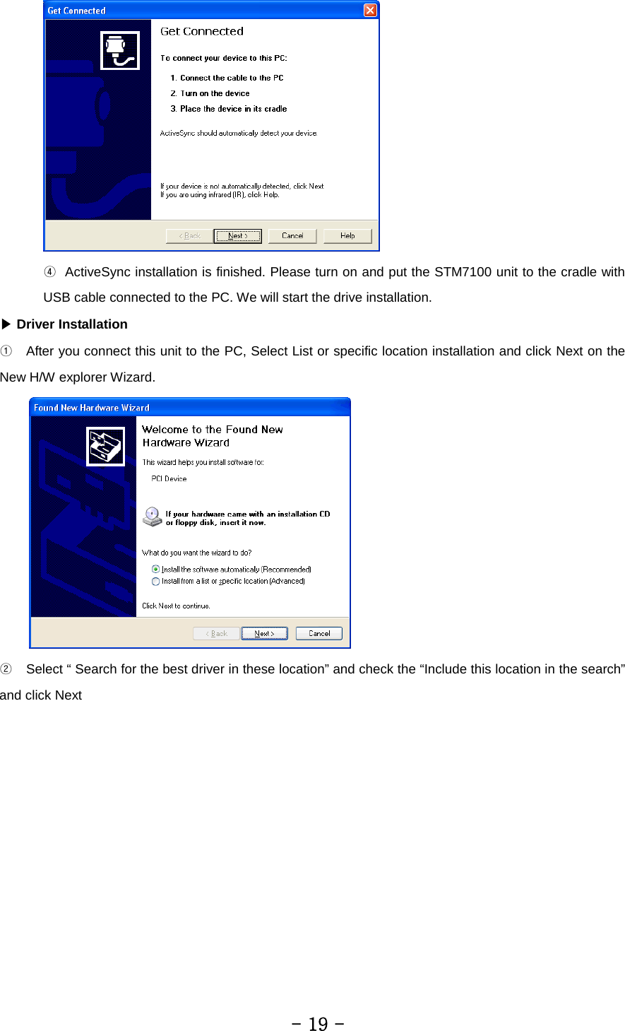  ④   ActiveSync installation is finished. Please turn on and put the STM7100 unit to the cradle with USB cable connected to the PC. We will start the drive installation.   ▶ Driver Installation ①  After you connect this unit to the PC, Select List or specific location installation and click Next on the New H/W explorer Wizard.  ②  Select “ Search for the best driver in these location” and check the “Include this location in the search” and click Next         - 19 - 