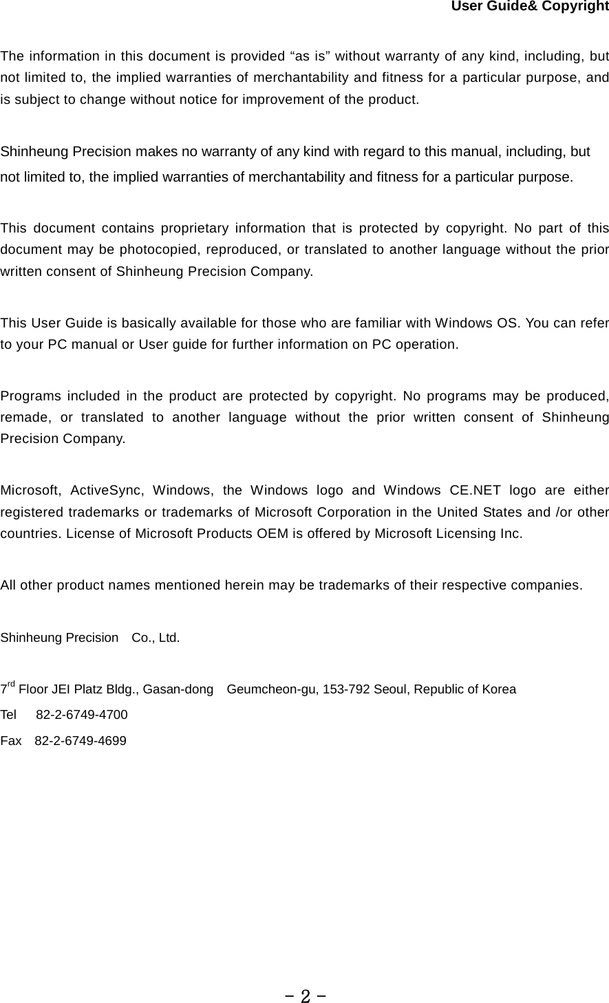 User Guide&amp; Copyright  The information in this document is provided “as is” without warranty of any kind, including, but not limited to, the implied warranties of merchantability and fitness for a particular purpose, and is subject to change without notice for improvement of the product.  Shinheung Precision makes no warranty of any kind with regard to this manual, including, but not limited to, the implied warranties of merchantability and fitness for a particular purpose.    This document contains proprietary information that is protected by copyright. No part of this document may be photocopied, reproduced, or translated to another language without the prior written consent of Shinheung Precision Company.    This User Guide is basically available for those who are familiar with Windows OS. You can refer to your PC manual or User guide for further information on PC operation.      Programs included in the product are protected by copyright. No programs may be produced, remade, or translated to another language without the prior written consent of Shinheung Precision Company.  Microsoft, ActiveSync, Windows, the Windows logo and Windows CE.NET logo are either registered trademarks or trademarks of Microsoft Corporation in the United States and /or other countries. License of Microsoft Products OEM is offered by Microsoft Licensing Inc.  All other product names mentioned herein may be trademarks of their respective companies.  Shinheung Precision   Co., Ltd.  7rd Floor JEI Platz Bldg., Gasan-dong  Geumcheon-gu, 153-792 Seoul, Republic of Korea Tel      82-2-6749-4700 Fax  82-2-6749-4699        - 2 - 