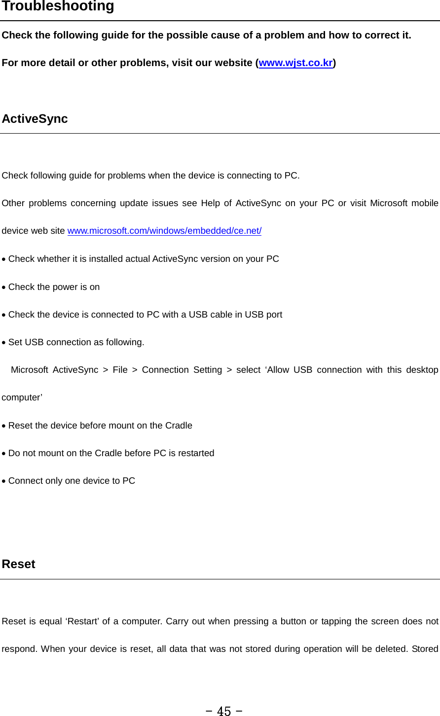 Troubleshooting Check the following guide for the possible cause of a problem and how to correct it. For more detail or other problems, visit our website (www.wjst.co.kr)    ActiveSync  Check following guide for problems when the device is connecting to PC. Other problems concerning update issues see Help of ActiveSync on your PC or visit Microsoft mobile device web site www.microsoft.com/windows/embedded/ce.net/ • Check whether it is installed actual ActiveSync version on your PC • Check the power is on • Check the device is connected to PC with a USB cable in USB port • Set USB connection as following.   Microsoft ActiveSync &gt; File &gt; Connection Setting &gt; select ‘Allow USB connection with this desktop computer’ • Reset the device before mount on the Cradle • Do not mount on the Cradle before PC is restarted • Connect only one device to PC   Reset  Reset is equal ‘Restart’ of a computer. Carry out when pressing a button or tapping the screen does not respond. When your device is reset, all data that was not stored during operation will be deleted. Stored         - 45 - 