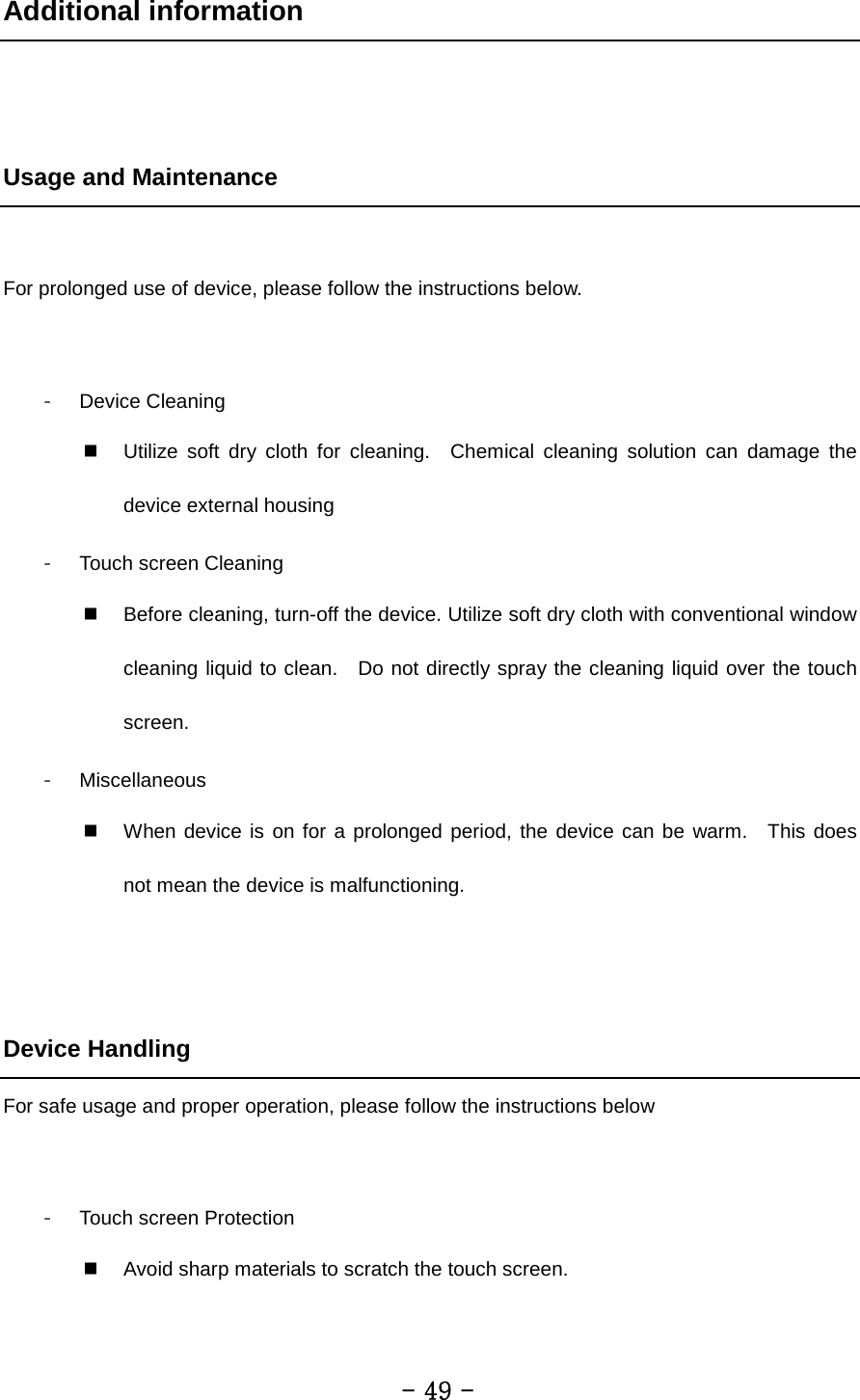 Additional information   Usage and Maintenance  For prolonged use of device, please follow the instructions below.  - Device Cleaning  Utilize soft dry cloth for cleaning.  Chemical cleaning solution can damage the device external housing - Touch screen Cleaning  Before cleaning, turn-off the device. Utilize soft dry cloth with conventional window cleaning liquid to clean.  Do not directly spray the cleaning liquid over the touch screen. - Miscellaneous  When device is on for a prolonged period, the device can be warm.  This does not mean the device is malfunctioning.   Device Handling For safe usage and proper operation, please follow the instructions below  - Touch screen Protection  Avoid sharp materials to scratch the touch screen.         - 49 - 