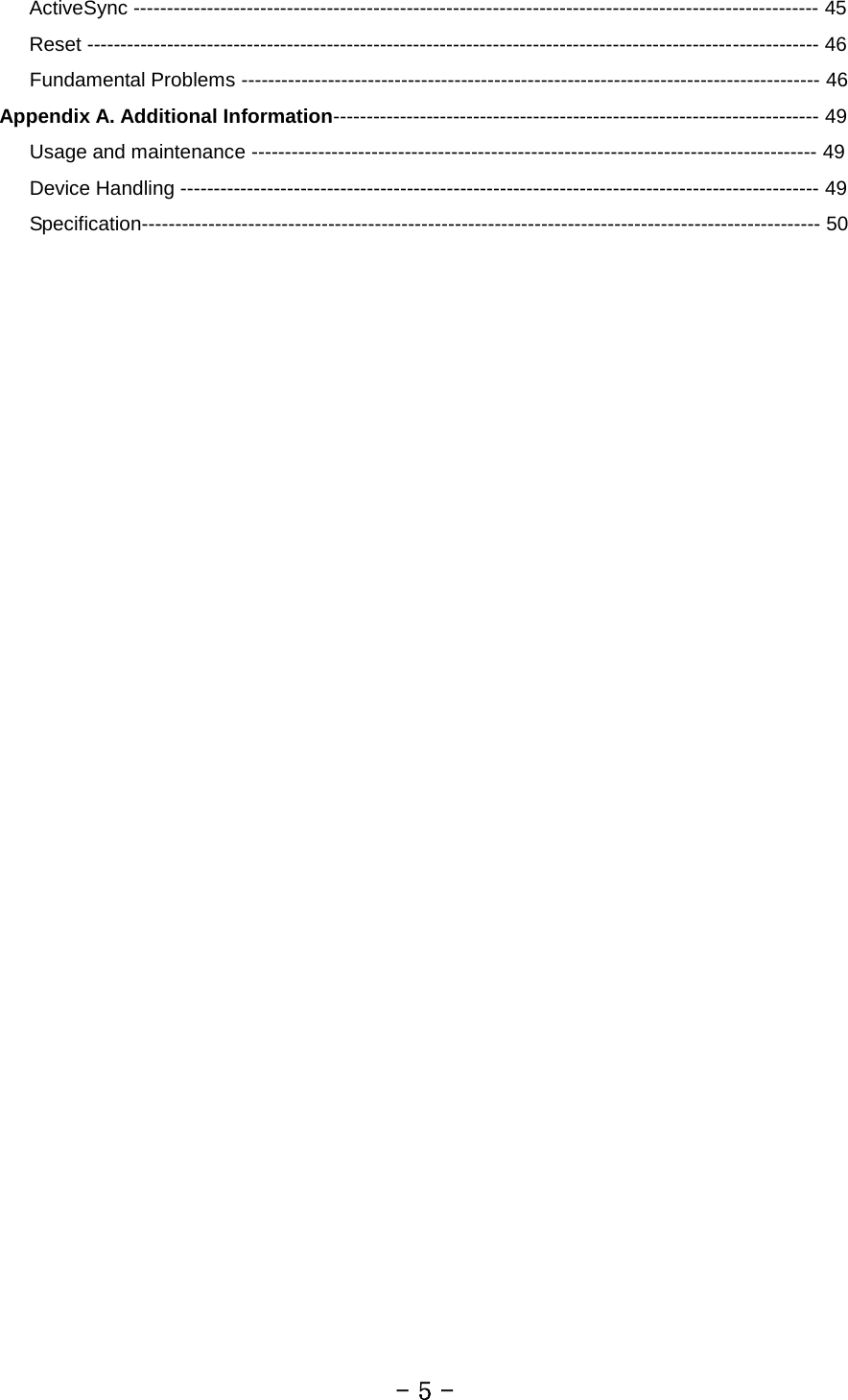    ActiveSync ------------------------------------------------------------------------------------------------------- 45    Reset -------------------------------------------------------------------------------------------------------------- 46    Fundamental Problems --------------------------------------------------------------------------------------- 46 Appendix A. Additional Information------------------------------------------------------------------------- 49    Usage and maintenance ------------------------------------------------------------------------------------- 49    Device Handling ------------------------------------------------------------------------------------------------ 49    Specification------------------------------------------------------------------------------------------------------ 50          - 5 - 