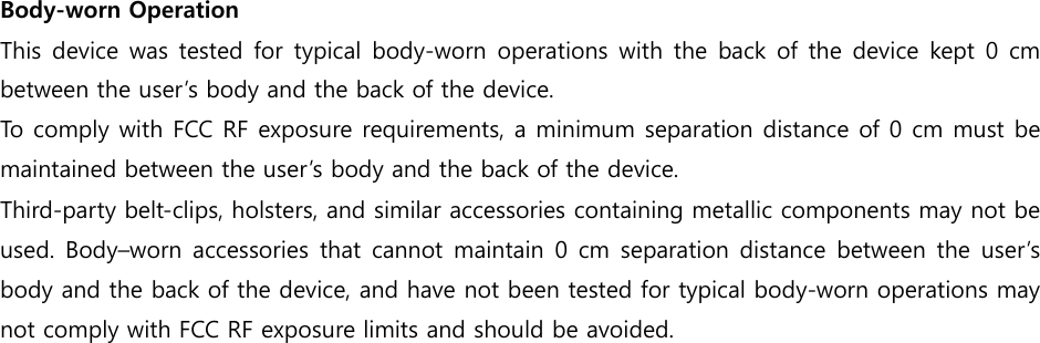 Body-worn Operation   This device was tested for typical body-worn operations with the back of the device kept 0 cm between the user’s body and the back of the device.   To comply with FCC RF exposure requirements, a minimum separation distance of 0 cm must be maintained between the user’s body and the back of the device. Third-party belt-clips, holsters, and similar accessories containing metallic components may not be used. Body–worn accessories that cannot maintain 0  cm  separation distance between  the user’s body and the back of the device, and have not been tested for typical body-worn operations may not comply with FCC RF exposure limits and should be avoided.    