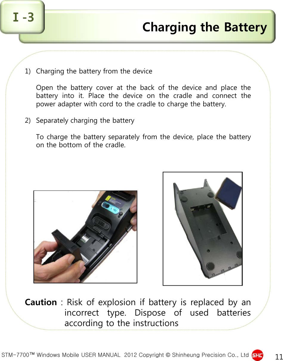  STM-7700™ Windows Mobile USER MANUAL  2012 Copyright © Shinheung Precision Co., Ltd 11 Charging the Battery Ⅰ-3 1) Charging the battery from the device  Open the battery cover at the back of the device and place the battery into it.  Place the device on the cradle and connect the power adapter with cord to the cradle to charge the battery.  2) Separately charging the battery  To charge the battery separately from the device, place the battery on the bottom of the cradle.                   Caution : Risk of explosion if battery is replaced by an incorrect type.  Dispose of used batteries according to the instructions 