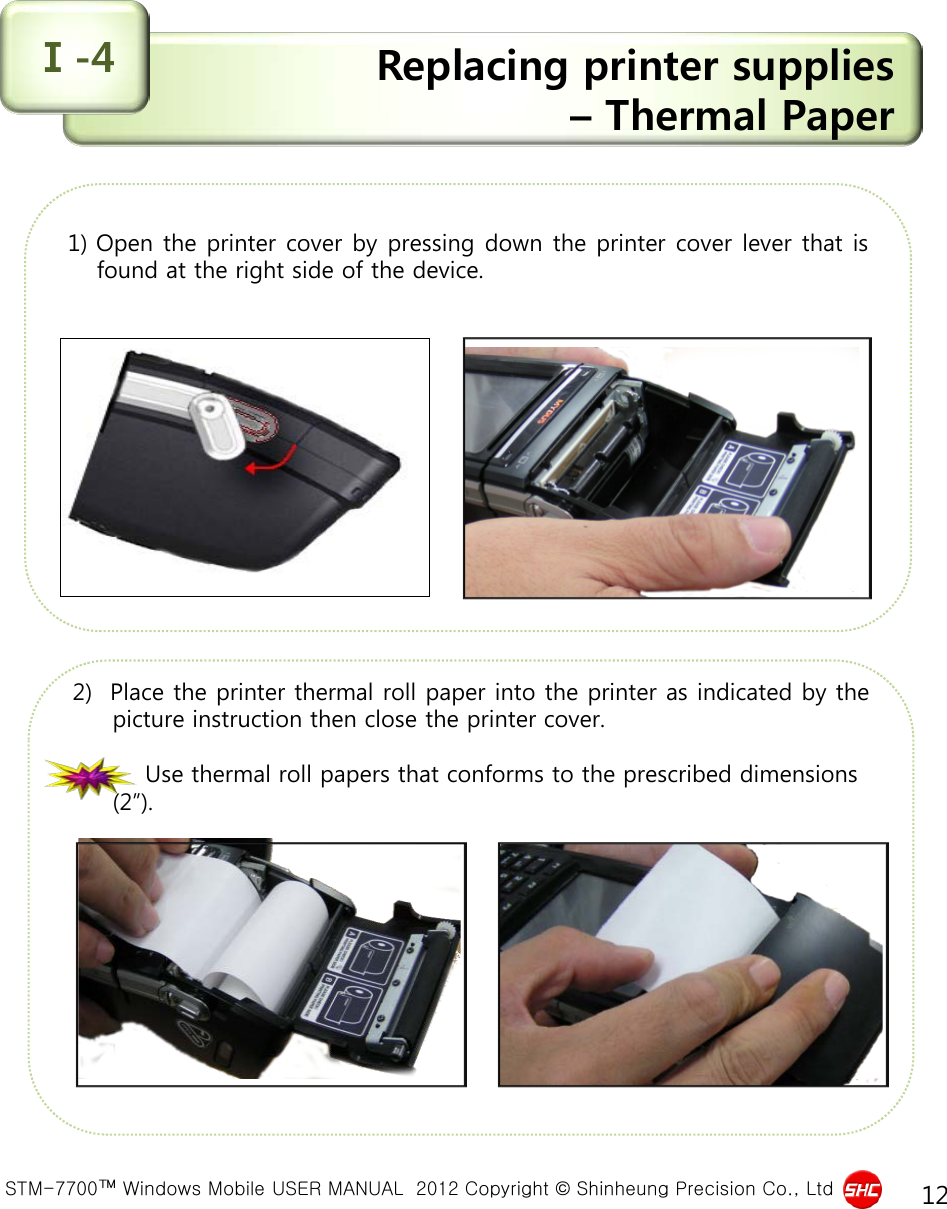  STM-7700™ Windows Mobile USER MANUAL  2012 Copyright © Shinheung Precision Co., Ltd 12 Replacing printer supplies  – Thermal Paper Ⅰ-4 1) Open the printer cover by pressing down the printer cover lever that is found at the right side of the device.               2)  Place the printer thermal roll paper into the printer as indicated by the picture instruction then close the printer cover.                    Use thermal roll papers that conforms to the prescribed dimensions (2”).                