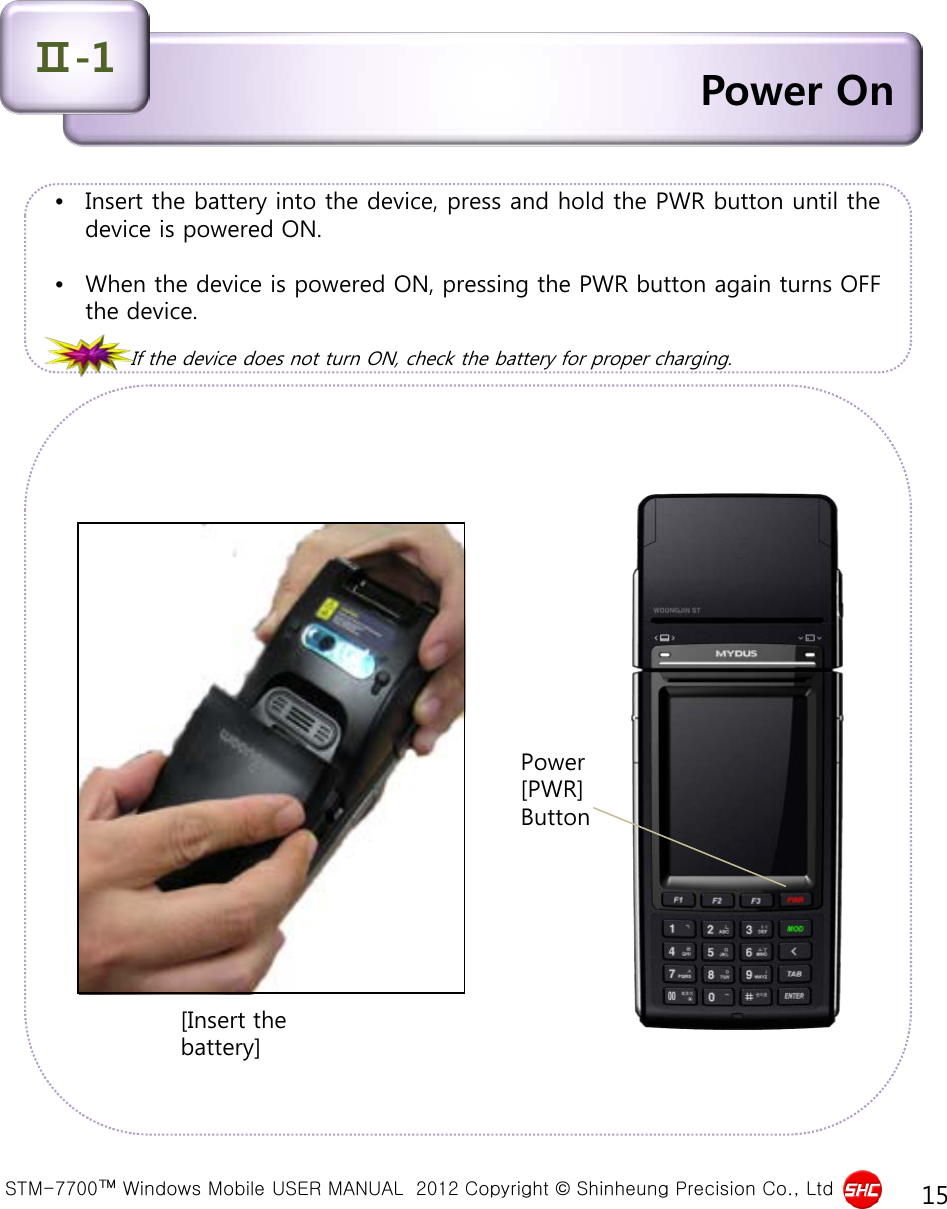  STM-7700™ Windows Mobile USER MANUAL  2012 Copyright © Shinheung Precision Co., Ltd 15 Power On Ⅱ-1 •Insert the battery into the device, press and hold the PWR button until the device is powered ON.  •When the device is powered ON, pressing the PWR button again turns OFF the device.  If the device does not turn ON, check the battery for proper charging.                     Power [PWR] Button [Insert the battery] 