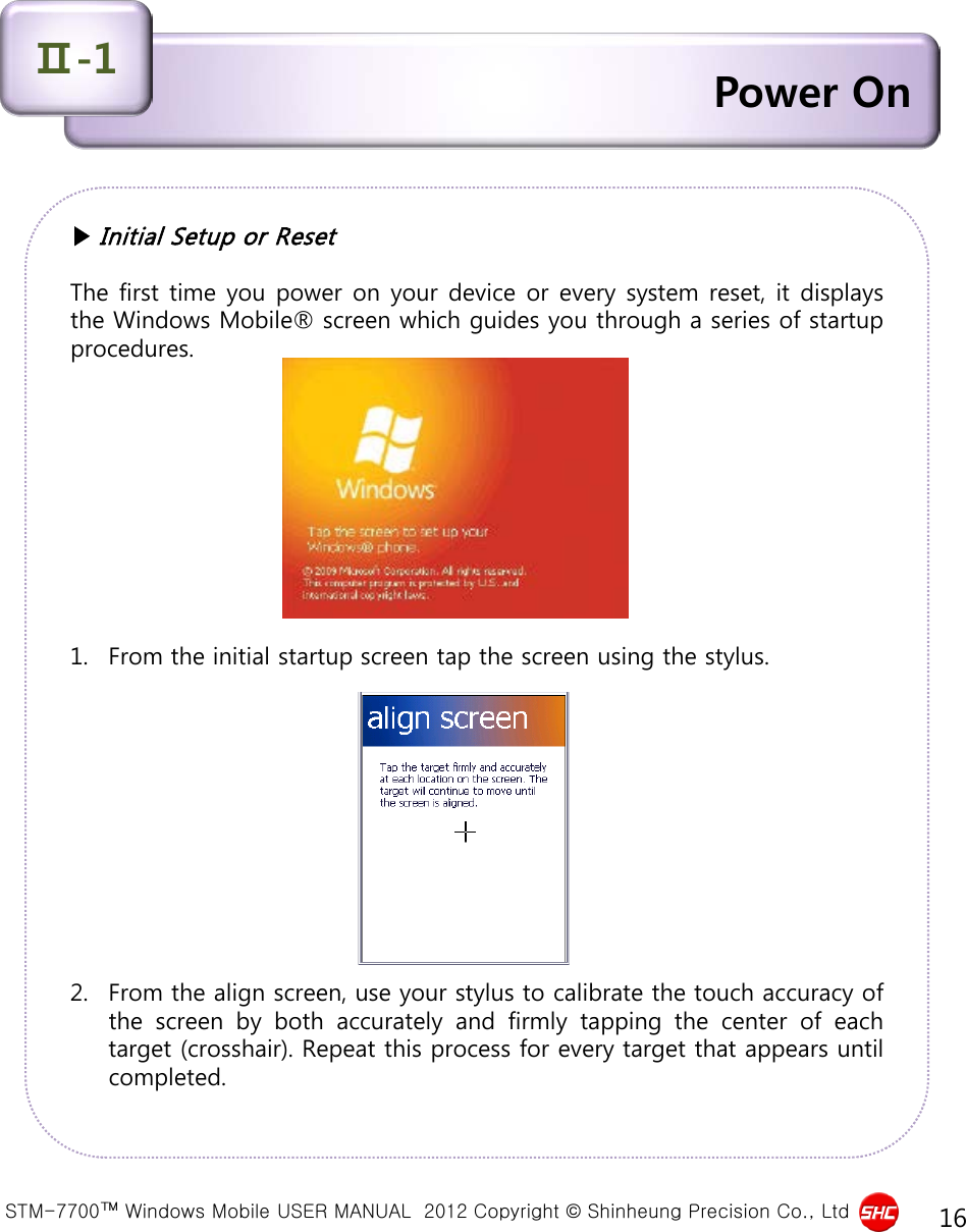  STM-7700™ Windows Mobile USER MANUAL  2012 Copyright © Shinheung Precision Co., Ltd 16 Power On Ⅱ-1 ▶ Initial Setup or Reset  The first time you power on your device or every system reset, it displays the Windows Mobile® screen which guides you through a series of startup procedures.            1. From the initial startup screen tap the screen using the stylus.            2. From the align screen, use your stylus to calibrate the touch accuracy of the screen by both accurately and firmly tapping the center of each target (crosshair). Repeat this process for every target that appears until completed. 