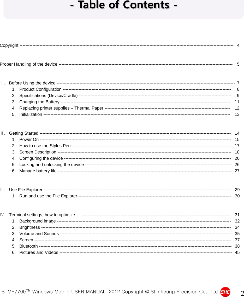  STM-7700™ Windows Mobile USER MANUAL  2012 Copyright © Shinheung Precision Co., Ltd 2 - Table of Contents - Copyright ------------------------------------------------------------------------------------------------------------------------------------------------------  4   Proper Handling of the device --------------------------------------------------------------------------------------------------------------------------  5   Ⅰ.   Before Using the device -----------------------------------------------------------------------------------------------------------------------------  7           1.   Product Configuration ----------------------------------------------------------------------------------------------------------------------  8           2.   Specifications (Device/Cradle) -----------------------------------------------------------------------------------------------------------  9           3.   Charging the Battery ----------------------------------------------------------------------------------------------------------------------- 11           4.   Replacing printer supplies – Thermal Paper ---------------------------------------------------------------------------------------- 12           5.   Initialization ----------------------------------------------------------------------------------------------------------------------------------- 13   Ⅱ.   Getting Started -------------------------------------------------------------------------------------------------------------------------------------- 14           1.   Power On -------------------------------------------------------------------------------------------------------------------------------------- 15           2.   How to use the Stylus Pen ---------------------------------------------------------------------------------------------------------------- 17           3.   Screen Description -------------------------------------------------------------------------------------------------------------------------- 18           4.   Configuring the device --------------------------------------------------------------------------------------------------------------------- 20           5.   Locking and unlocking the device ------------------------------------------------------------------------------------------------------- 26           6.   Manage battery life -------------------------------------------------------------------------------------------------------------------------- 27   Ⅲ.   Use File Explorer ----------------------------------------------------------------------------------------------------------------------------------- 29           1.   Run and use the File Explorer ----------------------------------------------------------------------------------------------------------- 30   Ⅳ.   Terminal settings, how to optimize … -------------------------------------------------------------------------------------------------------- 31           1.   Background image -------------------------------------------------------------------------------------------------------------------------- 32           2.   Brightness ------------------------------------------------------------------------------------------------------------------------------------- 34           3.   Volume and Sounds ------------------------------------------------------------------------------------------------------------------------ 35           4.   Screen ------------------------------------------------------------------------------------------------------------------------------------------ 37           5.   Bluetooth --------------------------------------------------------------------------------------------------------------------------------------- 38           6.   Pictures and Videos ------------------------------------------------------------------------------------------------------------------------- 45 