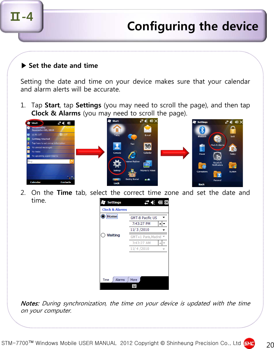  STM-7700™ Windows Mobile USER MANUAL  2012 Copyright © Shinheung Precision Co., Ltd 20 ▶ Set the date and time  Setting the date and time on your device makes sure that your calendar and alarm alerts will be accurate.   1. Tap Start, tap Settings (you may need to scroll the page), and then tap Clock &amp; Alarms (you may need to scroll the page).          2. On the Time tab, select the correct time zone and set the date and time.             Notes: During synchronization, the time on your device is updated with the time on your computer.  Configuring the device Ⅱ-4 