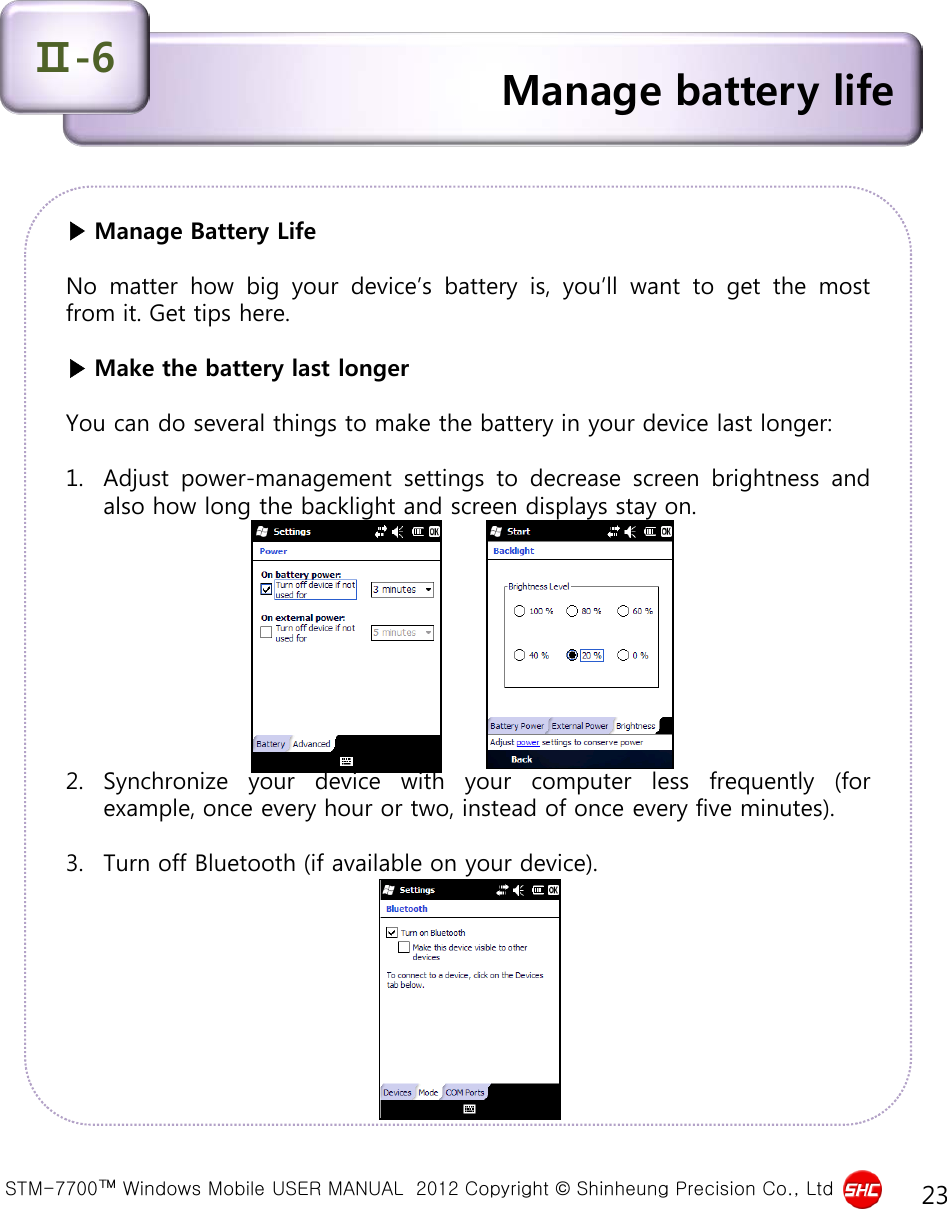  STM-7700™ Windows Mobile USER MANUAL  2012 Copyright © Shinheung Precision Co., Ltd 23 ▶ Manage Battery Life  No matter how big your device’s battery is, you’ll want to get the most from it. Get tips here.  ▶ Make the battery last longer  You can do several things to make the battery in your device last longer:  1. Adjust power-management settings to decrease screen brightness and also how long the backlight and screen displays stay on.           2. Synchronize your device with your computer less frequently (for example, once every hour or two, instead of once every five minutes).   3. Turn off Bluetooth (if available on your device). Manage battery life Ⅱ-6 