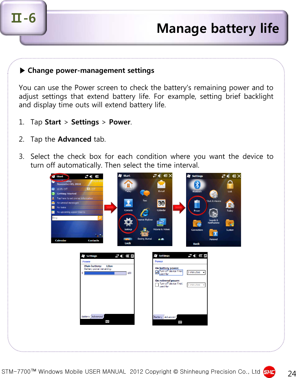  STM-7700™ Windows Mobile USER MANUAL  2012 Copyright © Shinheung Precision Co., Ltd 24 ▶ Change power-management settings  You can use the Power screen to check the battery&apos;s remaining power and to adjust settings that extend battery life.  For example, setting brief backlight and display time outs will extend battery life.  1. Tap Start &gt; Settings &gt; Power.  2. Tap the Advanced tab.  3. Select the check box for each condition where you want the device to turn off automatically. Then select the time interval.  Manage battery life Ⅱ-6 