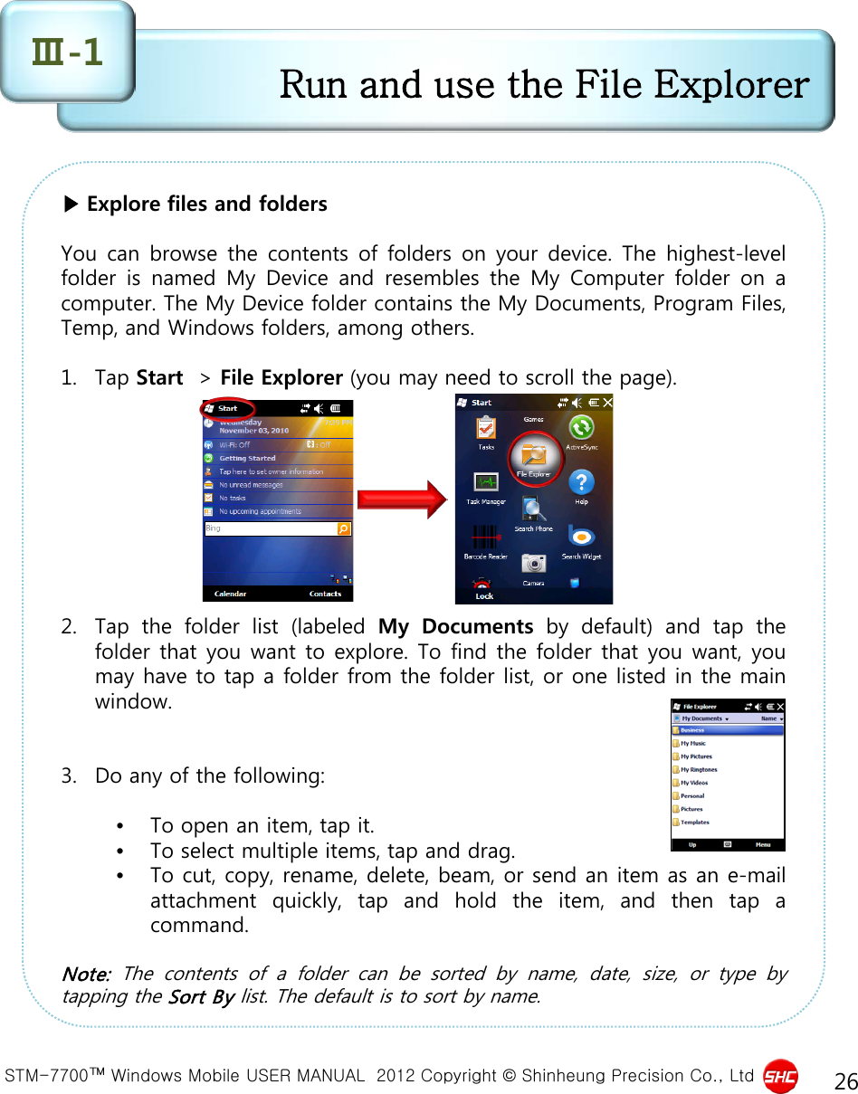  STM-7700™ Windows Mobile USER MANUAL  2012 Copyright © Shinheung Precision Co., Ltd 26 ▶ Explore files and folders  You can browse the contents of folders on your device. The highest-level folder is named My Device and resembles the My Computer folder on  a computer. The My Device folder contains the My Documents, Program Files, Temp, and Windows folders, among others.  1. Tap Start  &gt; File Explorer (you may need to scroll the page).          2. Tap the folder list (labeled My  Documents by default) and tap the folder that you want to explore. To find the folder that you want, you may have to tap a folder from the folder list, or one listed in the main window.   3. Do any of the following:  •To open an item, tap it.  •To select multiple items, tap and drag.  •To cut, copy, rename, delete, beam, or send an item as an e-mail attachment quickly, tap and hold the item, and then tap  a command.  Note:  The  contents  of  a  folder can be sorted by  name,  date, size, or type by tapping the Sort By list. The default is to sort by name.  Run and use the File Explorer Ⅲ-1 