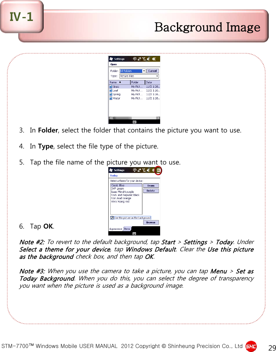  STM-7700™ Windows Mobile USER MANUAL  2012 Copyright © Shinheung Precision Co., Ltd 29         3. In Folder, select the folder that contains the picture you want to use.  4. In Type, select the file type of the picture.  5. Tap the file name of the picture you want to use.        6. Tap OK.  Note #2: To revert to the default background, tap Start &gt; Settings &gt; Today. Under Select a theme for your device, tap Windows Default. Clear the Use this picture as the background check box, and then tap OK.  Note #3: When you use the camera to take a picture, you can tap Menu &gt; Set as Today Background. When you do this, you can select the degree of transparency you want when the picture is used as a background image. Background Image Ⅳ-1 