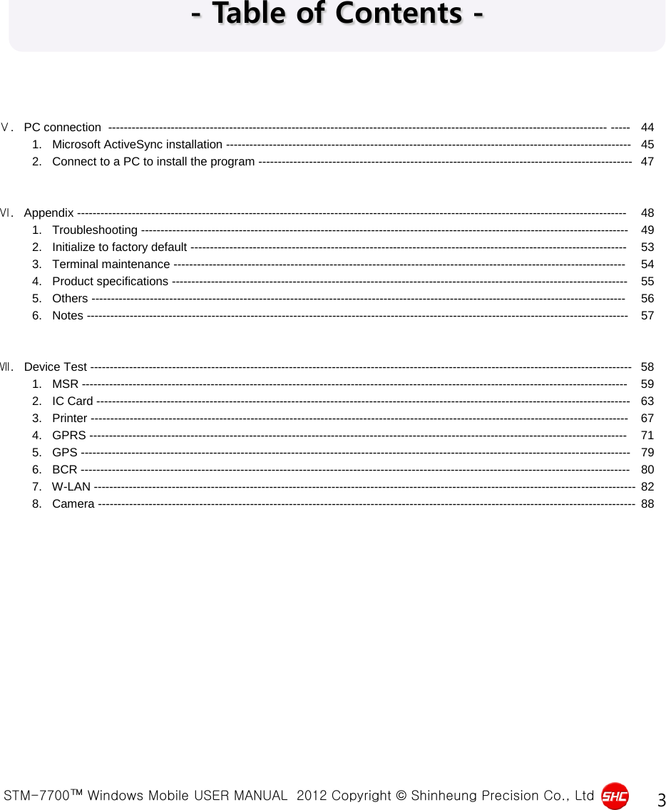  STM-7700™ Windows Mobile USER MANUAL  2012 Copyright © Shinheung Precision Co., Ltd 3 - Table of Contents - Ⅴ.   PC connection  -------------------------------------------------------------------------------------------------------------------------------- ----- 44           1.   Microsoft ActiveSync installation -------------------------------------------------------------------------------------------------------- 45           2.   Connect to a PC to install the program ------------------------------------------------------------------------------------------------ 47   Ⅵ.   Appendix --------------------------------------------------------------------------------------------------------------------------------------------- 48           1.   Troubleshooting ----------------------------------------------------------------------------------------------------------------------------- 49           2.   Initialize to factory default ---------------------------------------------------------------------------------------------------------------- 53           3.   Terminal maintenance -------------------------------------------------------------------------------------------------------------------- 54           4.   Product specifications --------------------------------------------------------------------------------------------------------------------- 55           5.   Others ----------------------------------------------------------------------------------------------------------------------------------------- 56           6.   Notes ------------------------------------------------------------------------------------------------------------------------------------------- 57   Ⅶ.   Device Test ------------------------------------------------------------------------------------------------------------------------------------------- 58           1.   MSR -------------------------------------------------------------------------------------------------------------------------------------------- 59           2.   IC Card ----------------------------------------------------------------------------------------------------------------------------------------- 63           3.   Printer ------------------------------------------------------------------------------------------------------------------------------------------ 67           4.   GPRS ------------------------------------------------------------------------------------------------------------------------------------------ 71           5.   GPS --------------------------------------------------------------------------------------------------------------------------------------------- 79           6.   BCR --------------------------------------------------------------------------------------------------------------------------------------------- 80           7.   W-LAN ------------------------------------------------------------------------------------------------------------------------------------------- 82           8.   Camera ------------------------------------------------------------------------------------------------------------------------------------------ 88   