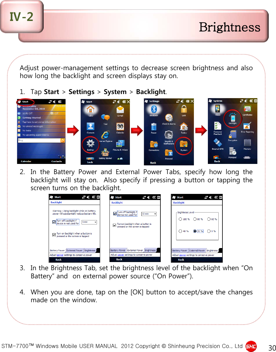  STM-7700™ Windows Mobile USER MANUAL  2012 Copyright © Shinheung Precision Co., Ltd 30 Adjust power-management settings to decrease screen brightness and also how long the backlight and screen displays stay on.  1. Tap Start &gt; Settings &gt; System &gt; Backlight.          2. In the Battery Power and External Power Tabs, specify how long the backlight will stay on.  Also specify if pressing a button or tapping the screen turns on the backlight.          3. In the Brightness Tab, set the brightness level of the backlight when “On Battery” and  on external power source (“On Power”).  4. When you are done, tap on the [OK] button to accept/save the changes made on the window.  Brightness Ⅳ-2 