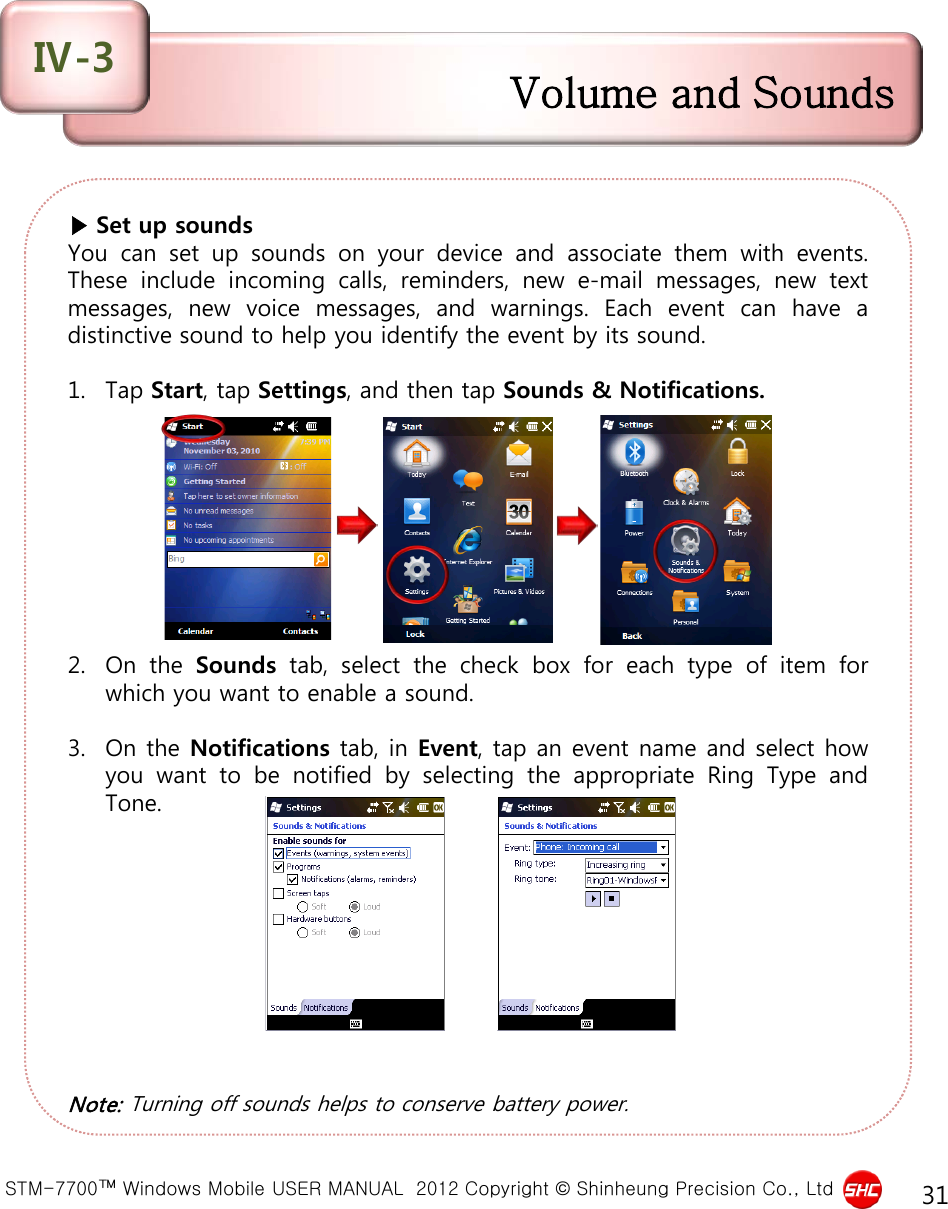  STM-7700™ Windows Mobile USER MANUAL  2012 Copyright © Shinheung Precision Co., Ltd 31 ▶ Set up sounds You can set up sounds on your device and associate them with events. These include incoming calls, reminders, new  e-mail messages, new text messages, new voice messages, and warnings.  Each event can have  a distinctive sound to help you identify the event by its sound.  1. Tap Start, tap Settings, and then tap Sounds &amp; Notifications.          2. On the Sounds tab, select the check box for each type of item for which you want to enable a sound.  3. On the Notifications tab, in Event, tap an event name and select how you want to be notified by selecting the appropriate Ring Type and Tone.           Note: Turning off sounds helps to conserve battery power. Volume and Sounds Ⅳ-3 