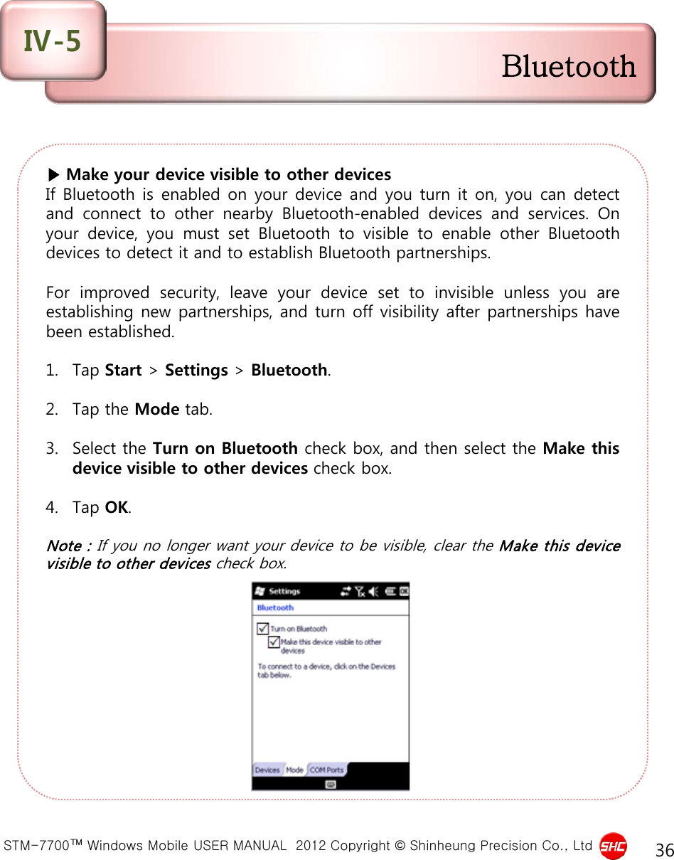  STM-7700™ Windows Mobile USER MANUAL  2012 Copyright © Shinheung Precision Co., Ltd 36 ▶ Make your device visible to other devices If Bluetooth is enabled on your device and you turn it on, you can detect and connect to other nearby Bluetooth-enabled devices and services.  On your device, you must set Bluetooth to visible to enable other Bluetooth devices to detect it and to establish Bluetooth partnerships.   For improved security, leave your device set to invisible unless you are establishing new partnerships, and turn off visibility after partnerships have been established.  1. Tap Start &gt; Settings &gt; Bluetooth.  2. Tap the Mode tab.  3. Select the Turn on Bluetooth check box, and then select the Make this device visible to other devices check box.  4. Tap OK.  Note : If you no longer want your device to be visible, clear the Make this device visible to other devices check box. Bluetooth Ⅳ-5 