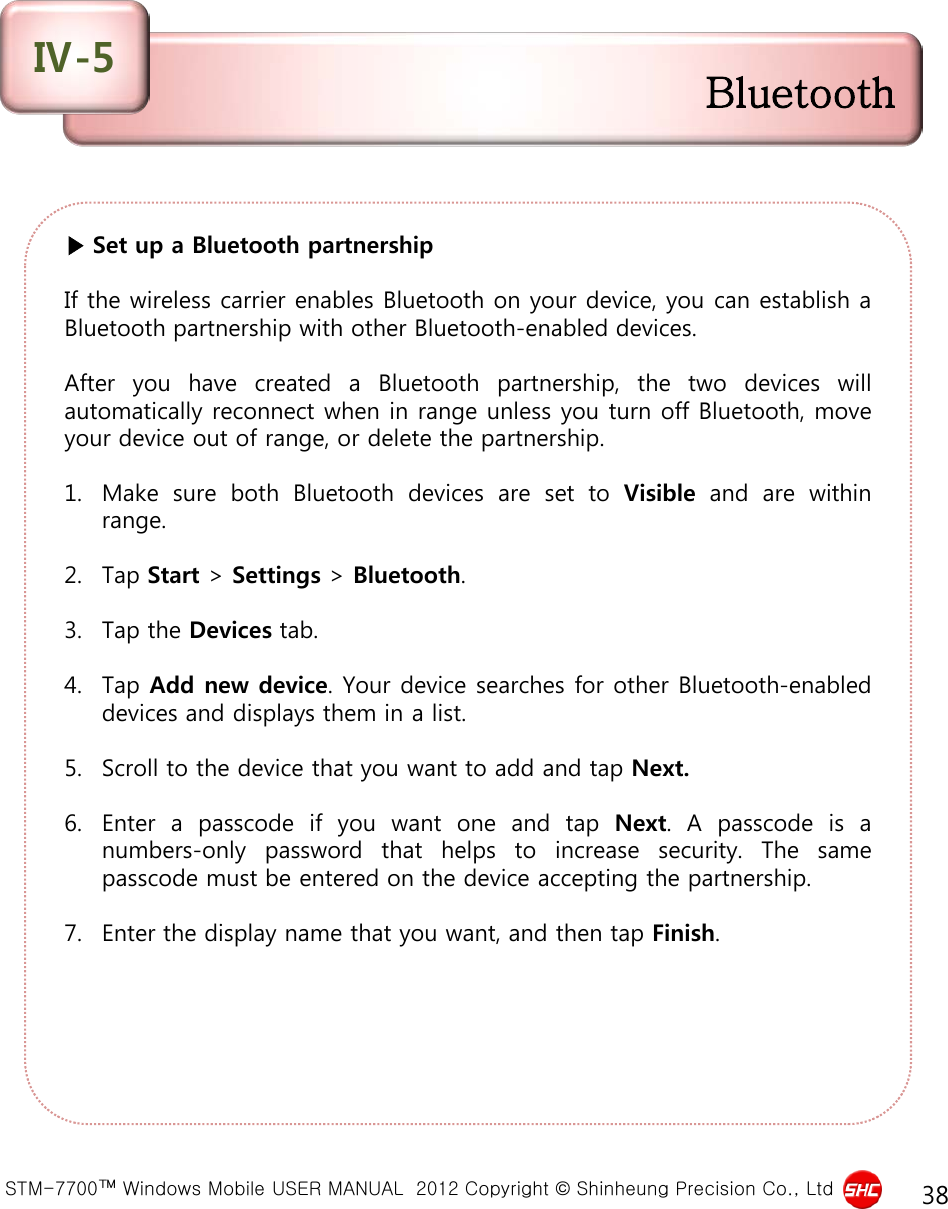  STM-7700™ Windows Mobile USER MANUAL  2012 Copyright © Shinheung Precision Co., Ltd 38 ▶ Set up a Bluetooth partnership  If the wireless carrier enables Bluetooth on your device, you can establish a Bluetooth partnership with other Bluetooth-enabled devices.  After you have created a Bluetooth partnership, the two devices will automatically reconnect when in range unless you turn off Bluetooth, move your device out of range, or delete the partnership.  1. Make sure both Bluetooth devices are set to Visible and are within range.  2. Tap Start &gt; Settings &gt; Bluetooth.  3. Tap the Devices tab.  4. Tap Add new device. Your device searches for other Bluetooth-enabled devices and displays them in a list.  5. Scroll to the device that you want to add and tap Next.  6. Enter a passcode if you want one and tap Next.  A  passcode is  a numbers-only password that helps to increase security.  The same passcode must be entered on the device accepting the partnership.  7. Enter the display name that you want, and then tap Finish. Bluetooth Ⅳ-5 